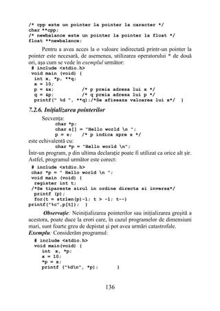 /* cpp este un pointer la pointer la caracter */
char **cpp;
/* newbalance este un pointer la pointer la float */
float **newbalance;
       Pentru a avea acces la o valoare indirectată printr-un pointer la
pointer este necesară, de asemenea, utilizarea operatorului * de două
ori, aşa cum se vede în exemplul următor:
 # include <stdio.h>
 void main (void) {
  int x, *p, **q;
  x = 10;
  p = &x;          /* p preia adresa lui x */
  q = &p;          /* q preia adresa lui p */
  printf(" %d ", **q);/*Se afiseaza valoarea lui x*/                   }

7.2.6. Iniţializarea pointerilor
      Secvenţa:
            char *p;
            char s[] = "Hello world n ";
            p = s;    /* p indica spre s */
este echivalentă cu:
            char *p = "Hello world n";
Într-un program, p din ultima declaraţie poate fi utilizat ca orice alt şir.
Astfel, programul următor este corect:
 # include <stdio.h>
 char *p = " Hello world n ";
 void main (void) {
  register int t;
 /*Se tipareste sirul in ordine directa si inversa*/
  printf (p);
  for(t = strlen(p)-1; t > -1; t--)
printf("%c",p[t]); }
       Observaţie: Neiniţializarea pointerilor sau iniţializarea greşită a
acestora, poate duce la erori care, în cazul programelor de dimensiuni
mari, sunt foarte greu de depistat şi pot avea urmări catastrofale.
Exemplu: Considerăm programul:
  # include <stdio.h>
  void main(void) {
     int x, *p;
     x = 10;
     *p = x;
     printf ("%dn", *p);                }



                                   136
 