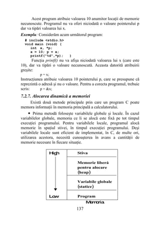 Acest program atribuie valoarea 10 anumitor locaţii de memorie
necunoscute. Programul nu va oferi niciodată o valoare pointerului p
dar va tipări valoarea lui x.
Exemplu: Considerăm acum următorul program:
  # include <stdio.h>
  void main (void) {
     int x, *p;
     x = 10; p = x;
     printf("%d",*p);        }
       Funcţia printf() nu va afişa niciodată valoarea lui x (care este
10), dar va tipări o valoare necunoscută. Aceasta datorită atribuirii
greşite:
           p = x;
Instrucţiunea atribuie valoarea 10 pointerului p, care se presupune că
reprezintă o adresă şi nu o valoare. Pentru a corecta programul, trebuie
scris:      p = &x;
7.2.7. Alocarea dinamică a memoriei
    Există două metode principale prin care un program C poate
memora informaţii în memoria principală a calculatorului.
     • Prima metodă foloseşte variabilele globale şi locale. În cazul
variabilelor globale, memoria ce li se alocă este fixă pe tot timpul
execuţiei programului. Pentru variabilele locale, programul alocă
memorie în spaţiul stivei, în timpul execuţiei programului. Deşi
variabilele locale sunt eficient de implementat, în C, de multe ori,
utilizarea acestora, necesită cunoaşterea în avans a cantităţii de
memorie necesare în fiecare situaţie.

                    H h
                     ig           Stiva

                                  Memorie liberá
                                  pentru alocare
                                  (heap)

                                  Variabile globale
                                  (statice)

                    Low           Program
                                       M m ria
                                        e o
                                 137
 