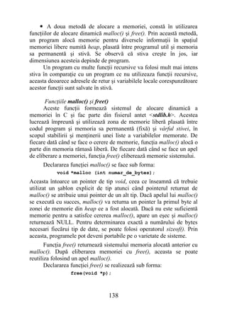 • A doua metodă de alocare a memoriei, constă în utilizarea
funcţiilor de alocare dinamică malloc() şi free(). Prin această metodă,
un program alocă memorie pentru diversele informaţii în spaţiul
memoriei libere numită heap, plasată între programul util şi memoria
sa permanentă şi stivă. Se observă că stiva creşte în jos, iar
dimensiunea acesteia depinde de program.
      Un program cu multe funcţii recursive va folosi mult mai intens
stiva în comparaţie cu un program ce nu utilizeaza funcţii recursive,
aceasta deoarece adresele de retur şi variabilele locale corespunzătoare
acestor funcţii sunt salvate în stivă.

       Funcţiile malloc() şi free()
      Aceste funcţii formează sistemul de alocare dinamică a
memoriei în C şi fac parte din fisierul antet <stdlib.h>. Acestea
lucrează împreună şi utilizează zona de memorie liberă plasată între
codul program şi memoria sa permanentă (fixă) şi vârful stivei, în
scopul stabilirii şi menţinerii unei liste a variabilelor memorate. De
fiecare dată când se face o cerere de memorie, funcţia malloc() alocă o
parte din memoria rămasă liberă. De fiecare dată când se face un apel
de eliberare a memoriei, funcţia free() eliberează memorie sistemului.
     Declararea funcţiei malloc() se face sub forma:
           void *malloc (int numar_de_bytes);
Aceasta întoarce un pointer de tip void, ceea ce înseamnă că trebuie
utilizat un şablon explicit de tip atunci când pointerul returnat de
malloc() se atribuie unui pointer de un alt tip. Dacă apelul lui malloc()
se execută cu succes, malloc() va returna un pointer la primul byte al
zonei de memorie din heap ce a fost alocată. Dacă nu este suficientă
memorie pentru a satisfce cererea malloc(), apare un eşec şi malloc()
returnează NULL. Pentru determinarea exactă a numărului de bytes
necesari fiecărui tip de date, se poate folosi operatorul sizeof(). Prin
aceasta, programele pot deveni portabile pe o varietate de sisteme.
       Funcţia free() returnează sistemului memoria alocată anterior cu
malloc(). După eliberarea memoriei cu free(), aceasta se poate
reutiliza folosind un apel malloc().
       Declararea funcţiei free() se realizează sub forma:
                 free(void *p);



                                  138
 