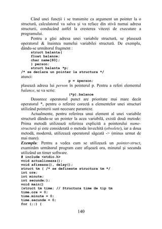 Când unei funcţii i se transmite ca argument un pointer la o
structură, calculatorul va salva şi va reface din stivă numai adresa
structurii, conducând astfel la cresterea vitezei de executare a
programului.
      Pentru a găsi adresa unei variabile structură, se plasează
operatorul & înaintea numelui variabilei structură. De exemplu,
dându-se următorul fragment :
     struct balanta{
     float balance;
     char name[80];
     } person;
     struct balanta *p;
/* se declara un pointer la structura */
atunci:
                            p = &person;
plasează adresa lui person în pointerul p. Pentru a referi elementul
balance, se va scrie:
                            (*p).balance
       Deoarece operatorul punct are prioritate mai mare decât
operatorul *, pentru o referire corectă a elementelor unei structuri
utilizând pointerii sunt necesare paranteze.
       Actualmente, pentru referirea unui element al unei variabile
structură dându-se un pointer la acea variabilă, există două metode:
Prima metodă utilizează referirea explicită a pointerului nume-
structură şi este considerată o metoda învechită (obsolete), iar a doua
metodă, modernă, utilizează operatorul săgeată -> (minus urmat de
mai mare).
Exemplu: Pentru a vedea cum se utilizează un pointer-struct,
examinăm următorul program care afişează ora, minutul şi secunda
utilizând un timer software.
# include <stdio.h>
void actualizeaza();
void afiseaza(), delay();
struct tm { /* se defineste structura tm */
int ore;
int minute;
int secunde;};
void main()
{struct tm time; // Structura time de tip tm
time.ore = 0;
time.minute = 0;
time.secunde = 0;
for (;;) {

                                 140
 