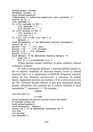 actualizeaza (&time);
afiseaza (&time); }}
void actualizeaza(t)
/*Versiunea 1- referirea explicita prin pointeri */
struct tm *t; {
(*t).secunde ++;
if ((*t).secunde == 60) {
     (*t).secunde = 0;
     (*t).minute ++;    }
if ((*t).minute == 60) {
     (*t).minute = 0;
     (*t).ore ++;}
if ((*t).ore == 24) (*t).ore = 0;
     delay();}
void afiseaza(t) // Se defineste functia afiseaza()
struct tm *t; {
printf ("%d : ", (*t).ore);
printf ("%d : ", (*t).minute);
printf ("%d ", (*t).secunde);
printf ("n");}
void delay() /* Se defineste functia delay() */
{    long int t;
     for (t = 1;t<140000000;++t);}
       Pentru ajustarea duratei întârzierii se poate modifica valoarea
contorului t al buclei.
      Se vede ca programul defineşte o structură globală numită tm,
dar nu declară variabilele. In interiorul funcţiei main() se declară
structura "time" şi se iniţializează cu 00:00:00. Programul transmite
adresa lui time funcţiilor actualizeaza() şi afiseaza(). În ambele
funcţii, argumentul acestora este declarat a fi un pointer-structură de
tip "tm". Referirea fiecărui element se face prin intermediul acestui
pointer. Elementele unei structuri pot fi referite utilizând în locul
operatorului ".", operatorul "->". De exemplu :
                        (*t).ore
este echivalent cu
                        t -> ore
Atunci programul de mai sus se poate rescrie sub forma:
# include <stdio.h>
void actualizeaza();
void afiseaza(), delay();
struct tm { /* se defineste structura tm */
int ore;
int minute;
int secunde;};


                                 141
 