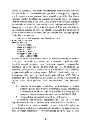 înainte de compilare. Mai mult, prin ştergerea unor elemente structură
dintr-un tablou de structuri obţinem goluri în tablou, pe care le putem
umple numai printr-o gestiune foarte precisă a poziţiilor din tablou.
Folosind pointeri la tabloul de structuri, este foarte posibil să indicăm
spre un element care a fost şters. Dacă dorim o reprezentare contiguă
în memorie, va trebui să compactăm (sau să defragmentăm) tabloul la
fiecare ştergere a unui element de tip structură. Mai mult, dacă dorim
să schimbăm ordinea în care s-au stocat elementele din tablou sau să
inserăm într-o poziţie intermediară un element nou, aceaste operaţii
devin foarte anevoioase.
      Într-un exemplu anterior am folosit secvenţa
# define SIZE 100
struct addr {
     char name[20];
     char street[30];
     char city[15];
     char state[10];
     unsigned int zip;
     } addr_info[SIZE];
Rezultă că am definit un tablou static cu 100 de elemente, cu numele
addr_info, la care fiecare element este o structură cu şablonul addr.
Dacă în această aplicaţie, chiar în timpul execuţiei programului,
constatăm că avem nevoie de mai mult de 100 de rezervări de
memorie, nu există nici o posibilitate de a mări tabloul fără a modifică
şi apoi recompila sursa programului. Tabloul trebuie redeclarat cu o
dimansiune mai mare (în cazul nostru prin #define SIZE 200, de
exemplu), apoi se recompilează programul şi abia apoi se execută cu
succes. Acest lucru prezentă două inconveniente (vezi [Mocanu,
2001]):
    1- Execuţia şi obţinerea rezultatelor sunt amânate şi produc
        întârzieri pentru modificarea programului sursă, recompilare
        şi reintroducerea datelor care fuseseră deja introduse până în
        momentul în care s-a constatat necesitatea măririi tabloului.
    2- Este posibil ca programul sursă să nu fie disponibil.
      Eliminarea neajunsurilor prezentate mai sus se face prin
implementarea listelor cu ajutorul unor structuri de date dinamice.
      Când apare necesitatea introducerii unui element în listă, se va
aloca dinamic spaţiu pentru respectivul element, se va crea elementul
prin înscrierea informaţiilor corespunzătoare şi se va lega în listă.


                                  143
 