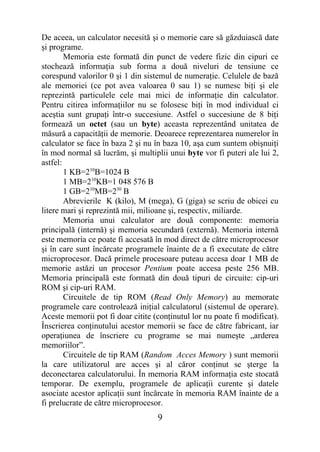 De aceea, un calculator necesită şi o memorie care să găzduiască date
şi programe.
        Memoria este formată din punct de vedere fizic din cipuri ce
stochează informaţia sub forma a două niveluri de tensiune ce
corespund valorilor 0 şi 1 din sistemul de numeraţie. Celulele de bază
ale memoriei (ce pot avea valoarea 0 sau 1) se numesc biţi şi ele
reprezintă particulele cele mai mici de informaţie din calculator.
Pentru citirea informaţiilor nu se folosesc biţi în mod individual ci
aceştia sunt grupaţi într-o succesiune. Astfel o succesiune de 8 biţi
formează un octet (sau un byte) aceasta reprezentând unitatea de
măsură a capacităţii de memorie. Deoarece reprezentarea numerelor în
calculator se face în baza 2 şi nu în baza 10, aşa cum suntem obişnuiţi
în mod normal să lucrăm, şi multiplii unui byte vor fi puteri ale lui 2,
astfel:
        1 KB=210B=1024 B
        1 MB=210KB=1 048 576 B
        1 GB=210MB=230 B
        Abrevierile K (kilo), M (mega), G (giga) se scriu de obicei cu
litere mari şi reprezintă mii, milioane şi, respectiv, miliarde.
        Memoria unui calculator are două componente: memoria
principală (internă) şi memoria secundară (externă). Memoria internă
este memoria ce poate fi accesată în mod direct de către microprocesor
şi în care sunt încărcate programele înainte de a fi executate de către
microprocesor. Dacă primele procesoare puteau accesa doar 1 MB de
memorie astăzi un procesor Pentium poate accesa peste 256 MB.
Memoria principală este formată din două tipuri de circuite: cip-uri
ROM şi cip-uri RAM.
        Circuitele de tip ROM (Read Only Memory) au memorate
programele care controlează iniţial calculatorul (sistemul de operare).
Aceste memorii pot fi doar citite (conţinutul lor nu poate fi modificat).
Înscrierea conţinutului acestor memorii se face de către fabricant, iar
operaţiunea de înscriere cu programe se mai numeşte „arderea
memoriilor”.
        Circuitele de tip RAM (Random Acces Memory ) sunt memorii
la care utilizatorul are acces şi al căror conţinut se şterge la
deconectarea calculatorului. În memoria RAM informaţia este stocată
temporar. De exemplu, programele de aplicaţii curente şi datele
asociate acestor aplicaţii sunt încărcate în memoria RAM înainte de a
fi prelucrate de către microprocesor.
                                   9
 
