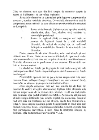 Când un element este scos din listă spaţiul de memorie ocupat de
acesta va fi eliberat şi se vor reface legăturile.
        Structurile dinamice se construiesc prin legarea componentelor
structurii, numite variabile dinamice. O variabilă dinamică ce intră în
componenţa unor structuri de date dinamice (nod) prezintă în structura
sa două părţi:
          1.        Partea de informaţie (info) ce poate aparţine unui tip
                    simplu (int, char, float, double, etc.) conform cu
                    necesităţile problemei.
          2.        Partea de legătură (link) ce conţine cel puţin un
                    pointer de legătură (next) la o altă variabilă
                    dinamică, de obicei de acelaşi tip, ce realizează
                    înlănţuirea variabilelor dinamice în structuri de date
                    dinamice.
        Dintre structurile de date dinamice, cele mai simple şi mai
utilizate sunt listele. Lista este o structură liniară, de tipul unui tablou
unidimensional (vector), care are un prim element şi un ultim element.
Celelalte elemente au un predecesor şi un succesor. Elementele unei
liste se numesc noduri.
        La rândul lor, listele pot fi grupate în mai multe categorii, cele
mai importante fiind listele simplu înlănţuite, listele circulare şi listele
dublu legate.
        Principalele operaţii care se pot efectua asupra unei liste sunt:
crearea listei, adăugare/ştergere/modificare au unui element (nod),
accesul la un element şi ştergerea în totalitate a listei.
        Lista simplu înlănţuită este cel mai simplu tip de listă din
punctul de vedere al legării elementelor: legătura între elemente este
într-un singur sens, de la primul către ultimul. Există un nod pentru
care pointerul spre nodul următor este NULL. Acesta este ultimul nod
al listei simplu înlănţuite (sau simplu legate). De asemenea, există un
nod spre care nu pointează nici un alt nod, acesta fiin primul nod al
listei. O listă simplu înlănţuită poate fi identificată în mod unic prin
primul element al listei. Determinarea ultimului element se poate face
prin parcurgerea secvenţială a listei până la întâlnirea nodului cu
pointerul spre nodul următor cu valoarea NULL.




                                   144
 