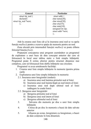 General                           Particular
         struct tip_nod {                     struct addr {
         declaratii                          char name[20];
 struct tip_nod *next;                       char street[30];
         };                                  char city[15];
                                             char state[10];
                                             unsigned int zip;
                                             struct addr *next;
                                             };


      Atât la crearea unei liste cât şi la inserarea unui nod se va apela
funcţia malloc() pentru a rezerva spaţiu de memorie pentru un nod.
      Zona alocată prin intermediul funcţiei malloc() se poate elibera
folosind funcţia free().
      Propunem conceperea unui program asemănător cu programul
de exploatare a unei baze de date conceput anterior dar care să
folosească în locul unui tablou static o listă simplu înlănţuită.
Programul poate fi extins ulterior pentru structuri dinamice mai
complexe, care să folosească liste dublu înlănţuite sau circulare.
      Programul va avea următoarele facilităţi:
    1. Crearea unei liste simplu înlănţuite în memorie (pentru prima
         oară).
    2. Exploatarea unei liste simplu înlănţuite în memorie:
       2.1. Inserarea unor înregistrări (noduri):
              a) Inserarea unui nod înaintea primului nod al listei
              b) Inserarea unui nod înainte/după un nod intern al listei
              c) Inserarea unui nod după ultimul nod al listei
                  (adăugare la coada listei)
       2.2. Ştergerea unor înregistrări
              a) Ştergerea primului nod al listei
              b) Ştergerea unui nod intern al listei
              c) Ştergerea ultimului nod al listei
       3.           Salvarea din memorie pe disc a unei liste simplu
                 înlănţuite
       4.          Citirea de pe disc în memorie a bazei de date salvate
                 anterior
       5.          Afişarea pe ecran, înregistrare cu înregistrare, a bazei
                 de date conţinute în lista dinamică.
                                   146
 