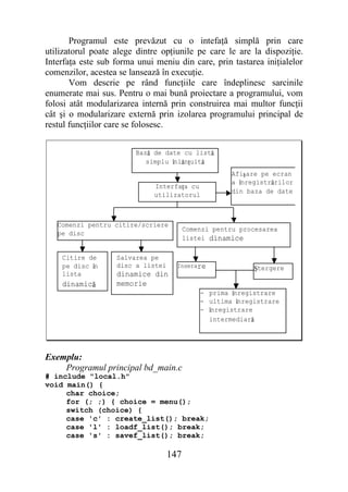 Programul este prevăzut cu o intefaţă simplă prin care
utilizatorul poate alege dintre opţiunile pe care le are la dispoziţie.
Interfaţa este sub forma unui meniu din care, prin tastarea iniţialelor
comenzilor, acestea se lansează în execuţie.
       Vom descrie pe rând funcţiile care îndeplinesc sarcinile
enumerate mai sus. Pentru o mai bună proiectare a programului, vom
folosi atât modularizarea internă prin construirea mai multor funcţii
cât şi o modularizare externă prin izolarea programului principal de
restul funcţiilor care se folosesc.


                        Bază de date cu listă
                           simplu înlănţuită
                                                     Afişare pe ecran
                                                     a înregistrărilor
                              Interfaţa cu
                                                     din baza de date
                              utilizatorul



   Comenzi pentru citire/scriere
                                         Comenzi pentru procesarea
   pe disc
                                         listei dinamice

    Citire de      Salvarea pe
    pe disc în     disc a listei     Inserare              Ştergere
    lista          dinamice din
    dinamică       memorie
                                             - prima înregistrare
                                             - ultima înregistrare
                                             - înregistrare
                                               intermediară




Exemplu:
    Programul principal bd_main.c
# include "local.h"
void main() {
     char choice;
     for (; ;) { choice = menu();
     switch (choice) {
     case 'c' : create_list(); break;
     case 'l' : loadf_list(); break;
     case 's' : savef_list(); break;

                                   147
 