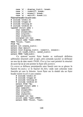 case   'd'   :   display_list(); break;
     case   'i'   :   insert(); break;
     case   'e'   :   erase(); break;
     case   'q'   :   exit(0); break;}}}
Fişierul header local.h este:
# include <stdio.h>
# include <ctype.h>
# include <string.h>
# include <stdlib.h>
typedef struct addr {
     char name[20];
     char street[30];
     char city[15];
     char state[10];
     unsigned int zip;
     struct addr *next;}TNOD;
TNOD *first, *last;
FILE *fp;
extern int create_list();
extern char menu();
extern void display_list(), insert(), erase();
extern int loadf_list(), savef_list();
extern TNOD *add_nod();
       Cu ajutorul acestui fişier header se realizează definirea
şablonului structurii addr şi apoi, prin comanda typedef, se defineşte
un nou tip de date numit TNOD. First şi last sunt pointeri la structuri
de acest tip iar fp este pointer la fişier (file pointer).
Cu extern se definesc prototipurile unor funcţii care nu se găsesc în
fişierul bd_main.c ci în fişierul bd_bib.c unde sunt colectate toate
funcţiile pe care le folosim. Acest fişier are la rândul său un fişier
header numit local1.h care conţine:
     # include <stdio.h>
     # include <ctype.h>
     # include <string.h>
     # include <stdlib.h>
     extern FILE *fp;
     typedef struct addr {
     char name[20];
     char street[30];
     char city[15];
     char state[10];
     unsigned int zip;
     struct addr *next;}TNOD;
     extern TNOD *first, *last;



                                 148
 