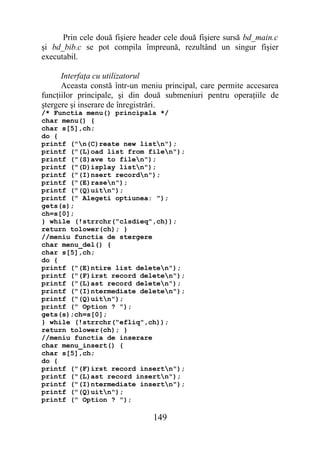 Prin cele două fişiere header cele două fişiere sursă bd_main.c
şi bd_bib.c se pot compila împreună, rezultând un singur fişier
executabil.

      Interfaţa cu utilizatorul
      Aceasta constă într-un meniu principal, care permite accesarea
funcţiilor principale, şi din două submeniuri pentru operaţiile de
ştergere şi inserare de înregistrări.
/* Functia menu() principala */
char menu() {
char s[5],ch;
do {
printf ("n(C)reate new listn");
printf ("(L)oad list from filen");
printf ("(S)ave to filen");
printf ("(D)isplay listn");
printf ("(I)nsert recordn");
printf ("(E)rasen");
printf ("(Q)uitn");
printf (" Alegeti optiunea: ");
gets(s);
ch=s[0];
} while (!strrchr("clsdieq",ch));
return tolower(ch); }
//meniu functia de stergere
char menu_del() {
char s[5],ch;
do {
printf ("(E)ntire list deleten");
printf ("(F)irst record deleten");
printf ("(L)ast record deleten");
printf ("(I)ntermediate deleten");
printf ("(Q)uitn");
printf (" Option ? ");
gets(s);ch=s[0];
} while (!strrchr("efliq",ch));
return tolower(ch); }
//meniu functia de inserare
char menu_insert() {
char s[5],ch;
do {
printf ("(F)irst record insertn");
printf ("(L)ast record insertn");
printf ("(I)ntermediate insertn");
printf ("(Q)uitn");
printf (" Option ? ");

                                149
 
