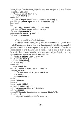 loadf_nod(), funcţia savef_list() nu face nici un apel la o altă funcţie
definită de utilizator:
/* Functia savef_list() */
int savef_list() {
TNOD *p;
if ((fp = fopen("maillist", "wb")) == NULL) {
printf (" Cannot open filen ");return 0;}
p=first;
do {
if(fwrite(p, sizeof(TNOD), 1,fp) !=1)
{printf (" File write error n ");
fclose (fp);return 0;}
p=p->next;} while (p!=NULL);
fclose (fp);return 1;}

       Crearea unei liste simple înlănţuite
       La început variabilele first şi last au valoarea NULL, lista fiind
vidă. Crearea unei liste se face prin funcţia create_list. Ea returnează 0
pentru eroare şi 1 dacă operaţia reuşeşte. Prin această funcţie se
iniţializează o listă dinamică în memorie, fără a face o citire a unei
baze de date create anterior. Aceasta este prima funcţie care se
apelează când construim o bază de date nouă.
/* Functia create_list() new */
void create_list() {
int n=sizeof(TNOD);
char ch='c';
TNOD *p;
first=last=NULL;
while ((p=(TNOD *)malloc(n))!=NULL)
{p=add_nod(p);
if (first==NULL){ /* prima creare */
first=last=p;
first->next=NULL;}
else {
last->next=p;
last=p;
last->next=NULL;}
printf ("Exit? (x): ");
if ((ch=getchar())=='x') break;}
if (p==NULL){
printf("Memorie insuficienta pentru listan");
free(p);}}
      Afişarea listei dinamice din memorie



                                  151
 