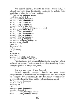 Prin această operaţie, realizată de funcţia display_list(), se
afişează secvenţial toate înregistrările conţinute în nodurile listei
pornind de la prima şi terminând cu ultima.
// functie de afisare antet
void disp_antet() {
printf("n%20s","Name");
printf("%30s","Street");
printf("%15s","City");
printf("%10s","State");
printf("%5sn","Zip");}
// afisare o singura inregistrare (nod)
void disp_nod(TNOD *p) {
printf("%20s",p->name);
printf("%30s",p->street);
printf("%15s",p->city);
printf("%10s",p->state);
printf("%5d",p->zip);}
/* Functia display_list() */
void display_list()     {
TNOD *p;
disp_antet();
p=first;
if (p!=NULL)
do {
disp_nod(p);
p=p->next;
getchar();} while (p!=NULL);
else printf("Lista vida !n");}
       Funcţia display_list() apelează la funcţia disp_nod() care afişeză
o singură înregistrare. Dacă este nevoie de afişarea unui cap de tabel
(antet) se apelează la funcţia disp_antet().

       Inserarea unor noduri în lista dinamică
       Această operaţie presupune introducerea unor noduri
(înregistrări) fie la începutul listei înaintea primului nod, fie la sfârşitul
său (adăugare) după ultimul nod, fie între două noduri vecine nesituate
la extremităţi. Funcţiile listate mai jos realizează aceste sarcini.
// functia de inserare
void insert() {
char choice;
for (; ;) {
choice = menu_insert();
switch (choice) {
case 'f' : ins_first(); break;
case 'l' : ins_last(); break;

                                    152
 