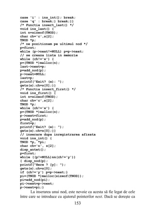 case 'i' : ins_int(); break;
case 'q' : break;} break;}}
/* Functia insert_last() */
void ins_last() {
int n=sizeof(TNOD);
char ch='c',s[2];
TNOD *p;
/* ne pozitionam pe ultimul nod */
p=first;
while (p->next!=NULL) p=p->next;
// se creaza lista in memorie
while (ch!='x') {
p=(TNOD *)malloc(n);
last->next=p;
p=add_nod(p);
p->next=NULL;
last=p;
printf("Exit? (x): ");
gets(s);ch=s[0];}}
/* Functia insert_first() */
void ins_first() {
int n=sizeof(TNOD);
char ch='c',s[2];
TNOD *p;
while (ch!='x') {
p=(TNOD *)malloc(n);
p->next=first;
p=add_nod(p);
first=p;
printf("Exit? (x): ");
gets(s);ch=s[0];}}
// inserare dupa inregistrarea afisata
void ins_int() {
TNOD *p, *pi;
char ch='n', s[2];
disp_antet();
p=first;
while ((p!=NULL)&&(ch!='y'))
{ disp_nod(p);
printf("Here ? [y]: ");
gets(s);ch=s[0];
if (ch!='y') p=p->next;}
pi=(TNOD *)malloc(sizeof(TNOD));
pi=add_nod(pi);
pi->next=p->next;
p->next=pi;}
       La inserarea unui nod, este nevoie ca acesta să fie legat de cele
între care se introduce cu ajutorul pointerilor next. Dacă se doreşte ca
                                 153
 