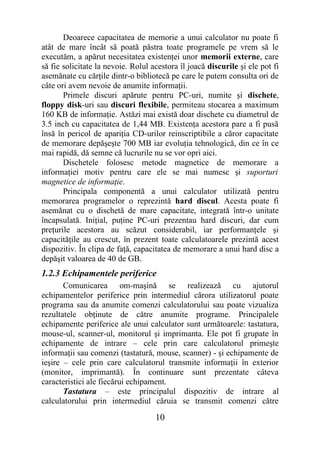 Deoarece capacitatea de memorie a unui calculator nu poate fi
atât de mare încât să poată păstra toate programele pe vrem să le
executăm, a apărut necesitatea existenţei unor memorii externe, care
să fie solicitate la nevoie. Rolul acestora îl joacă discurile şi ele pot fi
asemănate cu cărţile dintr-o bibliotecă pe care le putem consulta ori de
câte ori avem nevoie de anumite informaţii.
       Primele discuri apărute pentru PC-uri, numite şi dischete,
floppy disk-uri sau discuri flexibile, permiteau stocarea a maximum
160 KB de informaţie. Astăzi mai există doar dischete cu diametrul de
3.5 inch cu capacitatea de 1,44 MB. Existenţa acestora pare a fi pusă
însă în pericol de apariţia CD-urilor reinscriptibile a căror capacitate
de memorare depăşeşte 700 MB iar evoluţia tehnologică, din ce în ce
mai rapidă, dă semne că lucrurile nu se vor opri aici.
       Dischetele folosesc metode magnetice de memorare a
informaţiei motiv pentru care ele se mai numesc şi suporturi
magnetice de informaţie.
       Principala componentă a unui calculator utilizată pentru
memorarea programelor o reprezintă hard discul. Acesta poate fi
asemănat cu o dischetă de mare capacitate, integrată într-o unitate
încapsulată. Iniţial, puţine PC-uri prezentau hard discuri, dar cum
preţurile acestora au scăzut considerabil, iar performanţele şi
capacităţile au crescut, în prezent toate calculatoarele prezintă acest
dispozitiv. În clipa de faţă, capacitatea de memorare a unui hard disc a
depăşit valoarea de 40 de GB.
1.2.3 Echipamentele periferice
       Comunicarea om-maşină se realizează cu ajutorul
echipamentelor periferice prin intermediul cărora utilizatorul poate
programa sau da anumite comenzi calculatorului sau poate vizualiza
rezultatele obţinute de către anumite programe. Principalele
echipamente periferice ale unui calculator sunt următoarele: tastatura,
mouse-ul, scanner-ul, monitorul şi imprimanta. Ele pot fi grupate în
echipamente de intrare – cele prin care calculatorul primeşte
informaţii sau comenzi (tastatură, mouse, scanner) - şi echipamente de
ieşire – cele prin care calculatorul transmite informaţii în exterior
(monitor, imprimantă). În continuare sunt prezentate câteva
caracteristici ale fiecărui echipament.
       Tastatura – este principalul dispozitiv de intrare al
calculatorului prin intermediul căruia se transmit comenzi către

                                    10
 
