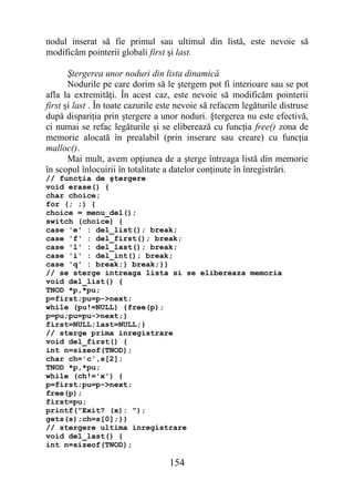 nodul inserat să fie primul sau ultimul din listă, este nevoie să
modificăm pointerii globali first şi last.

       Ştergerea unor noduri din lista dinamică
       Nodurile pe care dorim să le ştergem pot fi interioare sau se pot
afla la extremităţi. În acest caz, este nevoie să modificăm pointerii
first şi last . În toate cazurile este nevoie să refacem legăturile distruse
după dispariţia prin ştergere a unor noduri. §tergerea nu este efectivă,
ci numai se refac legăturile şi se eliberează cu funcţia free() zona de
memorie alocată în prealabil (prin inserare sau creare) cu funcţia
malloc().
       Mai mult, avem opţiunea de a şterge întreaga listă din memorie
în scopul înlocuirii în totalitate a datelor conţinute în înregistrări.
// funcţia de ştergere
void erase() {
char choice;
for (; ;) {
choice = menu_del();
switch (choice) {
case 'e' : del_list(); break;
case 'f' : del_first(); break;
case 'l' : del_last(); break;
case 'i' : del_int(); break;
case 'q' : break;} break;}}
// se sterge intreaga lista si se elibereaza memoria
void del_list() {
TNOD *p,*pu;
p=first;pu=p->next;
while (pu!=NULL) {free(p);
p=pu;pu=pu->next;}
first=NULL;last=NULL;}
// sterge prima inregistrare
void del_first() {
int n=sizeof(TNOD);
char ch='c',s[2];
TNOD *p,*pu;
while (ch!='x') {
p=first;pu=p->next;
free(p);
first=pu;
printf("Exit? (x): ");
gets(s);ch=s[0];}}
// stergere ultima inregistrare
void del_last() {
int n=sizeof(TNOD);

                                   154
 