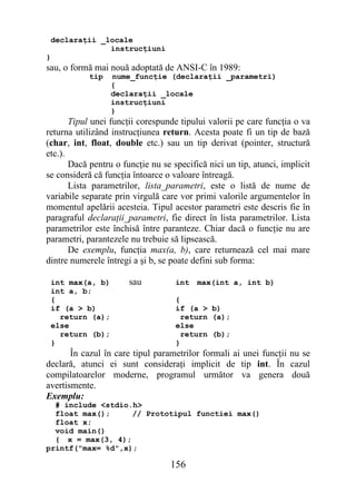 declaraţii _locale
              instrucţiuni
}
sau, o formă mai nouă adoptată de ANSI-C în 1989:
            tip   nume_funcţie (declaraţii _parametri)
                  {
                  declaraţii _locale
                  instrucţiuni
                  }
       Tipul unei funcţii corespunde tipului valorii pe care funcţia o va
returna utilizând instrucţiunea return. Acesta poate fi un tip de bază
(char, int, float, double etc.) sau un tip derivat (pointer, structură
etc.).
       Dacă pentru o funcţie nu se specifică nici un tip, atunci, implicit
se consideră că funcţia întoarce o valoare întreagă.
       Lista parametrilor, lista_parametri, este o listă de nume de
variabile separate prin virgulă care vor primi valorile argumentelor în
momentul apelării acesteia. Tipul acestor parametri este descris fie în
paragraful declaraţii_parametri, fie direct în lista parametrilor. Lista
parametrilor este închisă între paranteze. Chiar dacă o funcţie nu are
parametri, parantezele nu trebuie să lipsească.
       De exemplu, funcţia max(a, b), care returnează cel mai mare
dintre numerele întregi a şi b, se poate defini sub forma:

 int max(a, b)         sau          int   max(int a, int b)
 int a, b;
 {                                  {
 if (a > b)                         if (a > b)
   return (a);                        return (a);
 else                               else
   return (b);                        return (b);
 }                                  }
       În cazul în care tipul parametrilor formali ai unei funcţii nu se
declară, atunci ei sunt consideraţi implicit de tip int. În cazul
compilatoarelor moderne, programul următor va genera două
avertismente.
Exemplu:
  # include <stdio.h>
  float max();     // Prototipul functiei max()
  float x;
  void main()
  { x = max(3, 4);
printf("max= %d",x);

                                  156
 