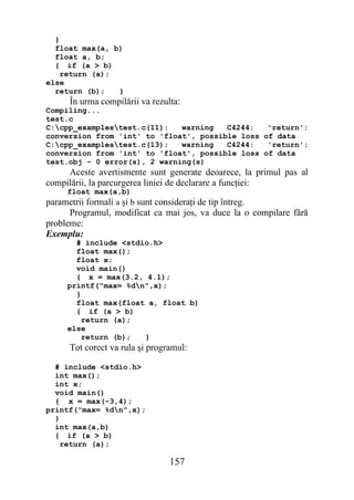 }
  float max(a, b)
  float a, b;
  { if (a > b)
    return (a);
else
  return (b);   }
     În urma compilării va rezulta:
Compiling...
test.c
C:cpp_examplestest.c(11):   warning   C4244:   'return':
conversion from 'int' to 'float', possible loss of data
C:cpp_examplestest.c(13):   warning   C4244:   'return':
conversion from 'int' to 'float', possible loss of data
test.obj - 0 error(s), 2 warning(s)
     Aceste avertismente sunt generate deoarece, la primul pas al
compilării, la parcurgerea liniei de declarare a funcţiei:
     float max(a,b)
parametrii formali a şi b sunt consideraţi de tip întreg.
      Programul, modificat ca mai jos, va duce la o compilare fără
probleme:
Exemplu:
       # include <stdio.h>
       float max();
       float x;
       void main()
       { x = max(3.2, 4.1);
     printf("max= %dn",x);
       }
       float max(float a, float b)
       { if (a > b)
         return (a);
     else
         return (b);  }
     Tot corect va rula şi programul:

  # include <stdio.h>
  int max();
  int x;
  void main()
  { x = max(-3,4);
printf("max= %dn",x);
  }
  int max(a,b)
  { if (a > b)
    return (a);

                                157
 