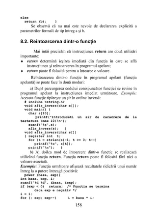 else
  return (b);       }
     Se observă că nu mai este nevoie de declararea explicită a
parametrilor formali de tip întreg a şi b.

8.2. Reîntoarcerea dintr-o funcţie
       Mai intâi precizăm că instrucţiunea return are două utilizări
importante:
♦ return determină ieşirea imediată din funcţia în care se află
   instrucţiunea şi reîntoarcerea în programul apelant;
♦ return poate fi folosită pentru a întoarce o valoare.
      Reîntoarcerea dintr-o funcţie în programul apelant (funcţia
apelantă) se poate face în două moduri:
     a) După parcurgerea codului corespunzător funcţiei se revine în
programul apelant la instrucţiunea imediat următoare. Exemplu:
Aceasta funcţie tipăreşte un şir în ordine inversă:
  # include <string.h>
  void afis_invers(char s[]);
  void main() {
    char s[10];
        printf("Introduceti un sir de            caracrere    de   la
tastatura (max 10)n");
    scanf("%s",s);
    afis_invers(s);    }
  void afis_invers(char s[])
  { register int t;
    for (t = strlen(s)-1; t >= 0; t--)
       printf("%c", s[t]);
    printf("n");   }
       b) Al doilea mod de întoarcere dintr-o funcţie se realizează
utilizând funcţia return. Funcţia return poate fi folosită fără nici o
valoare asociată.
Exemplu: Funcţia următoare afişează rezultatele ridicării unui număr
întreg la o putere întreagă pozitivă:
  power (baza, exp){
int baza, exp, i;
scanf("%d %d", &baza, &exp);
if (exp < 0) return; /* Functia se termina
       daca exp e negativ */
i = 1;
for (; exp; exp--)      i = baza * i;

                                158
 