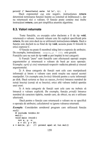 printf (" Rezultatul este         %d n", i);       }
      Dacă exponentul exp este negativ, instrucţiunea return
determină terminarea funcţiei înainte ca sistemul să întâlnească }, dar
nu returnează nici o valoare. O funcţie poate conţine mai multe
instrucţiuni return, care pot simplifica anumite algoritme.

8.3. Valori returnate
       Toate funcţiile, cu excepţia celor daclarate a fi de tip void,
returnează o valoare. Această valoare este fie explicit specificată prin
return, fie este zero dacă nu se utilizează instrucţiunea return. Dacă o
funcţie este declară ta ca fiind de tip void, aceasta poate fi folosită în
orice expresie C.
       O funcţie nu poate fi membrul stâng într-o expresie de atribuire.
De exemplu, instrucţiunea: swap(x,y) = 100; este greşită.
Funcţiile care nu sunt de tip void se pot împărţi în trei categorii:
      1) Funcţii "pure" sunt funcţiile care efectuează operaţii asupra
argumentelor şi returnează o valoare de bază pe acea operaţie.
Exemplu: sqrt() şi sin() returnează respectiv radăcina pătrată şi sinusul
argumentului.
      2) A doua categorie de funcţii sunt cele care manipulează
informaţii şi întorc o valoare care arată reuşita sau eşecul acestei
manipulări. Un exemplu este fwrite() folosită pentru a scrie informaţii
pe disk. Dacă scrierea se face cu succes, fwrite() întoarce numărul de
octeţi înscrişi (ceruţi să se înscrie); orice altă valoare indică apariţia
unei erori.
      3) A treia categorie de funcţii sunt cele care nu trebuie să
întoarcă o valoare explicită. De exemplu, funcţia printf() întoarce
numărul de caractere tipărite, număr care, de obicei, nu are o utilizare
ulterioară.
       Dacă pentru o funcţie care returnează o valoare nu se specifică
o operaţie de atribuire, calculatorul va ignora valoarea returnată.
Exemplu: Considerăm următorul program care utilizează funcţia
mul():
  # include <stdio.h>
  mul();
  void main (void){
    int x, y, z;
    x = 10; y = 20;
z = mul(x, y); //- primul apel al lui mul()

                                  159
 