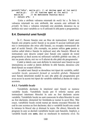 printf("%dn", mul(x,y)); /- al doilea apel al lui mul()
    mul(x,y);   //- al treilea apel al lui mul()   }
  mul(a,b)      // Se defineste functia mul()
  { return a*b; }
       Linia a atribuie valoarea returnată de mul() lui z. În linia b,
valoarea returnată nu este atribuită, dar aceasta este utilizată de
printf(). In linia c valoarea returnată este pierdută, deoarece nu se
atribuie nici unei variabile ce va fi utilizată în altă parte a programului.

8.4. Domeniul unei funcţii
      În C, fiecare funcţie este un bloc de instrucţiuni. Codul unei
funcţii este propriu acelei funcţii şi nu poate fi accesat (utilizat) prin
nici o instrucţiune din orice altă funcţie, cu excepţia instrucţiunii de
apel al acelei funcţii. (De exemplu, nu putem utiliza goto pentru a
realiza saltul dintr-o funcţie în mijlocul unei alte funcţii). Blocul de
instrucţiuni care descrie corpul unei funcţii este separat de restul
programului şi dacă acesta nu utilizează variabile globale sau date, el
nici nu poate afecta, nici nu va fi afectat de alte părţi ale programului.
      Codul şi datele care sunt definite în interiorul unei funcţii nu pot
interacţiona cu codul şi datele definite în altă funcţie, deoarece cele
două funcţii au scopuri diferite.
       În cadrul unei funcţii se deosebesc trei tipuri de variabile, astfel:
variabile locale, parametri formali şi variabile globale. Domeniul
unei funcţii determină modul în care alte părţi ale programului pot
avea acces la aceste trei tipuri de variabile stabilind şi durata de viaţă a
acestora.
8.4.1. Variabile locale
      Variabilele declarate în interiorul unei funcţii se numesc
variabile locale. Variabilele locale pot fi referite numai prin
instrucţiuni interioare blocului în care au fost daclarate aceste
variabile. Variabilele locale nu sunt cunoscute în afara blocului în care
au fost daclarate, domeniul lor limitându-se numai la acest bloc. Mai
exact, variabilele locale există numai pe durata execuţiei blocului de
cod în care acestea au fost daclarate; deci o variabilă locală este creată
la intrarea în blocul său şi distrusă la ieşire. De obicei, blocurile de
program în care se declară variabilele locale sunt funcţiile. Implicit, o
variabilă locală este auto, deci se stochează în memoria stivă. Ea

                                   160
 