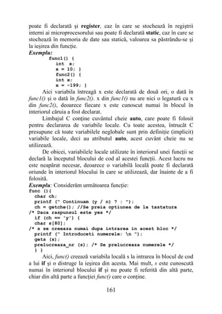 poate fi declarată şi register, caz în care se stochează în regiştrii
interni ai microprocesorului sau poate fi declarată static, caz în care se
stochează în memoria de date sau statică, valoarea sa păstrându-se şi
la ieşirea din funcţie.
Exemplu:
         func1() {
           int x;
           x = 10; }
           func2() {
           int x;
           x = -199; }
       Aici variabila întreagă x este declarată de două ori, o dată în
func1() şi o dată în func2(). x din func1() nu are nici o legatură cu x
din func2(), deoarece fiecare x este cunoscut numai în blocul în
interiorul căruia a fost declarat.
       Limbajul C conţine cuvântul cheie auto, care poate fi folosit
pentru declararea de variabile locale. Cu toate acestea, întrucât C
presupune că toate variabilele neglobale sunt prin definiţie (implicit)
variabile locale, deci au atributul auto, acest cuvânt cheie nu se
utilizează.
       De obicei, variabilele locale utilizate în interiorul unei funcţii se
declară la începutul blocului de cod al acestei funcţii. Acest lucru nu
este neapărat necesar, deoarece o variabilă locală poate fi declarată
oriunde în interiorul blocului în care se utilizează, dar înainte de a fi
folosită.
Exemplu: Considerăm următoarea funcţie:
func (){
  char ch;
  printf (" Continuam (y / n) ? : ");
  ch = getche(); //Se preia optiunea de la tastatura
/* Daca raspunsul este yes */
  if (ch == 'y') {
  char s[80];
/* s se creeaza numai dupa intrarea in acest bloc */
  printf (" Introduceti numerele: n ");
  gets (s);
  prelucreaza_nr (s); /* Se prelucreaza numerele */
  } }
      Aici, func() creează variabila locală s la intrarea în blocul de cod
a lui if şi o distruge la ieşirea din acesta. Mai mult, s este cunoscută
numai în interiorul blocului if şi nu poate fi referită din altă parte,
chiar din altă parte a funcţiei func() care o conţine.

                                   161
 