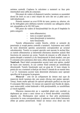 unitatea centrală. Cuplarea la calculator a tastaturii se face prin
intermediul unui cablu de conectare.
       Din punct de vedere al dispunerii tastelor, tastatura se aseamănă
destul de mult cu cea a unei maşini de scris dar are şi părţi care o
individualizează.
       Primele tastaturi au avut 83/84 de taste, pentru ca, ulterior, ele
să fie îmbogăţite prin dublarea tastelor existente sau adăugarea altora
noi, ajungându-se la 101/102 taste.
       Din punct de vedere al funcţionalităţii lor ele pot fi împărţite în
patru categorii:
                     - taste alfanumerice;
                     - taste cu scopuri speciale;
                     - taste direcţionale şi numerice;
                     - taste funcţionale.
       Tastele alfanumerice conţin literele, cifrele şi semnele de
punctuaţie şi ocupă partea centrală a tastaturii. Acţionarea unei astfel
de taste determină apariţia caracterului corespunzător pe ecranul
calculatorului. Tastele cu scopuri speciale sunt aşezate în acelaşi bloc
cu tastele alfanumerice şi determină efectuarea anumitor acţiuni fără
înscrierea de caractere pe ecran. Tastele de mişcare se află situate în
partea dreaptă a tastaturii şi ele funcţionează în două moduri, care pot
fi comutate prin acţionarea altei taste, aflate deasupra lor, pe care scrie
NumLock. Dacă ledul corespunzător acestei taste este aprins, modul
de lucru este numeric, în caz contrar fiind comutat pe semnificaţia
direcţională. Tastele funcţionale sunt un grup de 12 taste situate în
partea de sus a tastaturii având pe ele litera F urmată de un număr între
1 şi 12. Acţionarea acestor taste determină efectuarea unor operaţii
specifice de la program la program.
       Mouse-ul – este tot un echipament de intrare mai uşor de
manevrat decât tastatura dar care poate efectua mai puţine operaţii.
Totuşi, foarte multe aplicaţii (în special aplicaţiile grafice) nu mai pot
fi concepute fără mouse. Un mouse are aspectul unei bucăţi de săpun,
uşor manevrabil, având dedesubt o bilă poziţionabilă, cu sensibilitate
şi viteză reglabile.
       Mişcarea maouse-ului pe o suprafaţă plană este corelată cu
deplasarea pe ecran a unui cursor cu o formă deosebită: cruciuliţă,
săgeată, etc. Declanşarea unei acţiuni se face prin poziţionarea
cursorului în zona corespunzătoare şi apăsarea unuia dintre butoanele
aflate pe partea posterioară. Iniţial un mouse avea două sau trei
                                    11
 