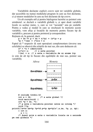 Variabilele declarate explicit extern sunt tot variabile globale,
dar accesibile nu numai modulului program în care au fost declarate,
ci şi tuturor modulelor în care au fost declarate de tip extern.
       Un alt exemplu util şi pentru înţelegerea lucrului cu pointeri este
următorul: se declară o variabilă globală x, şi apoi două variabile
locale cu acelaşi nume, x, care se vor “ascunde“ una pe cealaltă.
Pentru a vedea şi modul în care se stochează în memorie aceste
variabile, vom afişa şi locaţiile de memorie pentru fiecare tip de
variabilă x, precum şi pentru pointerul p corespunzător.
Reţinem că, în general, dacă:
      p = &x => p = &x = &(*p) = (&*)p = p
      *p = *(&x) = (*&)x = x
Faptul că * respectiv & sunt operaţiuni complementare (inverse una
celeilalte) se observă din relaţiile de mai sus, din care deducem că:
      &* = *& = identitate
      &(*z)= z;     // z este pointer
      *(&z) = z; // z este o variabila de un anume tip
(z este de alt tip în fiecare din egalităţile de mai sus, pointer sau
variabilă).
                     Adresa            Memoria
                                   .. .. .. .. .. .. .. .. .

                   &x=a re ax
                       d s                     x
                                     .. .. .. .. .. .. .. ..
                                     .. .. .. .. .. .. .. ..
                   &p d s p
                     =a re a                p =&x
                                     .. .. .. .. .. .. .. ..

                   &q d s q
                     =a re a               q=&p

     # include <stdio.h>
     int x = 34;        /* x este global */
     void main(void) {
     int *p = &x, *r;
     /* p este o variabila pointer catre un intreg */
     void **q;
printf("x=%d &x=%p *p=%d p=%p &p=%pn",x,&x, *p, p, &p);
     { int x;
       x = 1;
     /* Acest prim x este o variabila locala ce o ascunde
pe cea globala */

                                  164
 