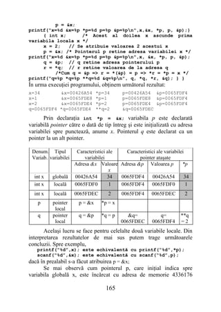 p = &x;
printf("x=%d &x=%p *p=%d p=%p &p=%pn",x,&x, *p, p, &p);}
     { int x;      /* Acest al doilea x ascunde prima
variabila locala x */
     x = 2;   // Se atribuie valoarea 2 acestui x
     p = &x; /* Pointerul p retine adresa variabilei x */
printf("x=%d &x=%p *p=%d p=%p &p=%pn",x, &x, *p, p, &p);
     q = &p; // q retine adresa pointerului p
     r = *q; // r retine valoarea de la adresa q
         /*Cum q = &p => r = *(&p) = p => *r = *p = x */
printf("q=%p *q=%p **q=%d &q=%pn", q, *q, *r, &q); } }
În urma execuţiei programului, obţinem următorul rezultat:
x=34          &x=00426A54        *p=34      p=00426A54 &p=0065FDF4
x=1           &x=0065FDE8        *p=1       p=0065FDE8 &p=0065FDF4
x=2           &x=0065FDE4        *p=2       p=0065FDE4 &p=0065FDF4
q=0065FDF4    *q=0065FDE4        **q=2      &q=0065FDEC

      Prin declaraţia int *p = &x; variabila p este declarată
variabilă pointer către o dată de tip întreg şi este iniţializată cu adresa
variabilei spre punctează, anume x. Pointerul q este declarat ca un
pointer la un alt pointer.

 Denum. Tipul          Caracteristici ale   Caracteristici ale variabilei
 Variab. variabilei       variabilei              pointer ataşate
                      Adresa &x Valoare Adresa &p Valoarea p            *p
                                       x
  int x   globală     00426A54        34  0065FDF4       00426A54        34
  int x    locală     0065FDF0         1  0065FDF4      0065FDF0          1
  int x    locală     0065FDEC        2     0065FDF4     0065FDEC        2
    p      pointer      p = &x     *p = x
            local
    q      pointer      q = &p     *q = p      &q=           q=        **q
            local                           0065FDEC      0065FDF4     =2
       Acelaşi lucru se face pentru celelalte două variabile locale. Din
interpretarea rezultatelor de mai sus putem trage următoarele
concluzii. Spre exemplu,
   printf(“%d”,x); este echivalentă cu printf(“%d”,*p);
   scanf(“%d”,&x); este echivalentă cu scanf(“%d”,p);
dacă în prealabil s-a făcut atribuirea p = &x;
      Se mai observă cum pointerul p, care iniţial indica spre
variabila globală x, este încărcat cu adresa de memorie 4336176

                                    165
 