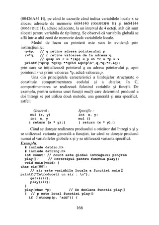 (00426A54 H), pe când în cazurile când indica variabilele locale x se
alocau adresele de memorie 6684140 (0065FDF0 H) şi 6684144
(0065FDEC H), adrese adiacente, la un interval de 4 octeţi, atât cât sunt
alocaţi pentru variabila de tip întreg. Se observă că variabila globală se
află într-o altă zonă de memorie decât variabilele locale.
       Modul de lucru cu pointerii este scos în evidenţă prin
instrucţiunile:
  q=&p;  // q retine adresa pointerului p
  r=*q;  // r retine valoarea de la adresa q
         // q=&p => r = *(&p) = p => *r = *p = x
  printf("q=%p *q=%p **q=%d &q=%pn",q,*q,*r,&q);
prin care se iniţializează pointerul q cu adresa pointerului p, apoi
pointerul r va primi valoarea *q, adică valoarea p.
        Una din principalele caracteristici a limbajelor structurate o
constituie compartimentarea codului şi a datelor. În C,
compartimentarea se realizează folosind variabile şi funcţii. De
exemplu, pentru scrierea unei funcţii mul() care determină produsul a
doi întregi se pot utiliza două metode, una generală şi una specifică,
astfel:

        General :                   Specific :
      mul (x, y)                    int x, y;
      int x, y                      mul ()
     { return (x * y);}             { return (x * y);}

      Când se doreşte realizarea produsului a oricăror doi întregi x şi y
se utilizează varianta generală a funcţiei, iar când se doreşte produsul
numai al variabilelor globale x şi y se utilizează varianta specifică.
Exemplu:
  # include <stdio.h>
  # include <string.h>
  int count; // count este global intregului program
  play();     // Prototipul pentru functia play()
  void main(void) {
char sir[80];
     // sir este variabila locala a functiei main()
printf("Introduceti un sir : n");
     gets(sir);
     play(sir);
  }
  play(char *p)         // Se declara functia play()
  { // p este local functiei play()
    if (!strcmp(p, "add")) {


                                  166
 