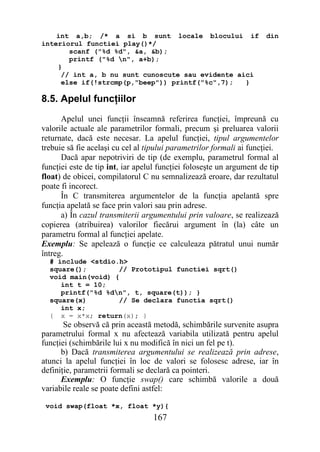 int a,b; /* a si b sunt locale blocului if                        din
interiorul functiei play()*/
       scanf ("%d %d", &a, &b);
       printf ("%d n", a+b);
    }
     // int a, b nu sunt cunoscute sau evidente aici
     else if(!strcmp(p,"beep")) printf("%c",7);   }

8.5. Apelul funcţiilor
      Apelul unei funcţii înseamnă referirea funcţiei, împreună cu
valorile actuale ale parametrilor formali, precum şi preluarea valorii
returnate, dacă este necesar. La apelul funcţiei, tipul argumentelor
trebuie să fie acelaşi cu cel al tipului parametrilor formali ai funcţiei.
      Dacă apar nepotriviri de tip (de exemplu, parametrul formal al
funcţiei este de tip int, iar apelul funcţiei foloseşte un argument de tip
float) de obicei, compilatorul C nu semnalizează eroare, dar rezultatul
poate fi incorect.
      În C transmiterea argumentelor de la funcţia apelantă spre
funcţia apelată se face prin valori sau prin adrese.
      a) În cazul transmiterii argumentului prin valoare, se realizează
copierea (atribuirea) valorilor fiecărui argument în (la) câte un
parametru formal al funcţiei apelate.
Exemplu: Se apelează o funcţie ce calculeaza pătratul unui număr
întreg.
  # include <stdio.h>
  square();        // Prototipul functiei sqrt()
  void main(void) {
     int t = 10;
     printf("%d %dn", t, square(t)); }
  square(x)        // Se declara functia sqrt()
     int x;
  { x = x*x; return(x); }
       Se observă că prin această metodă, schimbările survenite asupra
parametrului formal x nu afectează variabila utilizată pentru apelul
funcţiei (schimbările lui x nu modifică în nici un fel pe t).
      b) Dacă transmiterea argumentului se realizează prin adrese,
atunci la apelul funcţiei în loc de valori se folosesc adrese, iar în
definiţie, parametrii formali se declară ca pointeri.
      Exemplu: O funcţie swap() care schimbă valorile a două
variabile reale se poate defini astfel:

 void swap(float *x, float *y){
                                  167
 