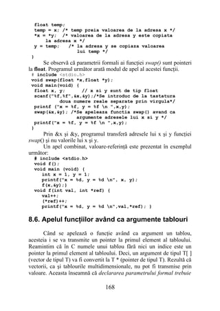 float temp;
  temp = x; /* temp preia valoarea de la adresa x */
  *x = *y; /* valoarea de la adresa y este copiata
      la adresa x */
  y = temp;   /* la adresa y se copiaza valoarea
                 lui temp */
 }
       Se observă că parametrii formali ai funcţiei swap() sunt pointeri
la float. Programul următor arată modul de apel al acestei funcţii.
 # include <stdio.h>
 void swap(float *x,float *y);
 void main(void) {
   float x, y;      // x si y sunt de tip float
   scanf("%f,%f",&x,&y);/*Se introduc de la tastatura
            doua numere reale separate prin virgula*/
   printf ("x = %f, y = %f n ",x,y);
   swap(&x,&y); /*Se apeleaza functia swap() avand ca
                  argumente adresele lui x si y */
   printf("x = %f, y = %f n ",x,y);
 }
      Prin &x şi &y, programul transferă adresele lui x şi y funcţiei
swap() şi nu valorile lui x şi y.
      Un apel combinat, valoare-referinţă este prezentat în exemplul
următor:
  # include <stdio.h>
  void f();
  void main (void) {
     int x = 1, y = 1;
     printf("x = %d, y = %d n", x, y);
     f(x,&y);}
  void f(int val, int *ref) {
     val++;
     (*ref)++;
     printf("x = %d, y = %d n",val,*ref); }

8.6. Apelul funcţiilor având ca argumente tablouri
      Când se apelează o funcţie având ca argument un tablou,
acesteia i se va transmite un pointer la primul element al tabloului.
Reamintim că în C numele unui tablou fără nici un indice este un
pointer la primul element al tabloului. Deci, un argument de tipul T[ ]
(vector de tipul T) va fi convertit la T * (pointer de tipul T). Rezultă că
vectorii, ca şi tablourile multidimensionale, nu pot fi transmise prin
valoare. Aceasta înseamnă că declararea parametrului formal trebuie

                                   168
 