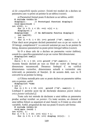 să fie compatibilă tipului pointer. Există trei moduri de a declara un
parametru care va primi un pointer la un tablou (vector).
      a) Parametrul formal poate fi declarat ca un tablou, astfel:
  # include <stdio.h>
  display();       // Prototipul functiei display()
  void main(void) {
int v[10], i;
     for (i = 0; i < 10; ++i) v[i] = i;
     display(v);}
  display(num)     // Se defineste functia display()
     int num[10];
  { int i;
     for (i = 0; i < 10; i++) printf ("%d", num[i]);                  }
Chiar dacă acest program declară parametrul num ca pe un vector de
10 întregi, compilatorul C va converti automat pe num la un pointer la
întreg, deoarece parametrul nu poate primi întregul tablou (vector).
      b) O a doua cale de a declara un parametru vector (tablou),
constă în a specifica parametrul ca pe un vector fără dimensiune:
  display(int num[])
{ int i;
  for(i = 0; i < 10; i++) printf ("%d",num[i]); }
Aceasta funcţie declară pe num ca fiind un vector de întregi cu
dimensiune necunoscută. Deoarece limbajul C nu verifică
dimensiunea vectorilor, dimensiunea actuală a vectorului este
irelevantă ca parametru al funcţiei. §i de aceasta dată, num va fi
convertit la un pointer la întreg.
      c) Ultima metodă prin care se poate declara un parametru tablou
este ca pointer, astfel:
  display(int *num)
{ int i;
  for (i = 0; i < 10; i++)          printf ("%d", num[i]); }
Limbajul C permite acest tip de declaraţie deoarece putem indexa
orice pointer utilizând [].
      Toate cele trei metode de declarare a unui tablou ca parametru
produc acelaşi rezultat: un pointer. Cu toate acestea, un element al
unui tablou folosit ca argument al unei funcţii va fi tratat ca orice altă
variabilă. Astfel, programul de mai sus poate fi rescris sub forma:
  # include <stdio.h>
  void main (void) {
int v[10], i;
for (i = 0; i < 10; i++) v[i] = i;
     for (i = 0; i < 10; i++) display (v[i]);               }

                                  169
 