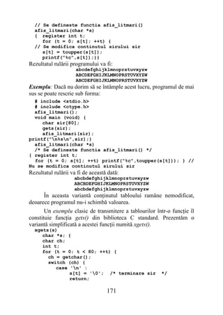 // Se defineste functia afis_litmari()
  afis_litmari(char *s)
  { register int t;
     for (t = 0; s[t]; ++t) {
  // Se modifica continutul sirului sir
     s[t] = toupper(s[t]);
     printf("%c",s[t]);}}
Rezultatul rulării programului va fi:
                     abcdefghijklmnoprstuvxyzw
                     ABCDEFGHIJKLMNOPRSTUVXYZW
                     ABCDEFGHIJKLMNOPRSTUVXYZW
Exemplu: Dacă nu dorim să se întâmple acest lucru, programul de mai
sus se poate rescrie sub forma:
  # include <stdio.h>
  # include <ctype.h>
  afis_litmari();
  void main (void) {
     char sir[80];
     gets(sir);
     afis_litmari(sir);
printf("n%sn",sir);}
  afis_litmari(char *s)
  /* Se defineste functia afis_litmari() */
{ register int t;
  for (t = 0; s[t]; ++t) printf("%c",toupper(s[t])); } //
Nu se modifica continutul sirului sir
Rezultatul rulării va fi de această dată:
                    abcbdefghijklmnoprstuvxyzw
                    ABCBDEFGHIJKLMNOPRSTUVXYZW
                    abcbdefghijklmnoprstuvxyzw
      În aceasta variantă conţinutul tabloului ramâne nemodificat,
deoarece programul nu-i schimbă valoarea.
       Un exemplu clasic de transmitere a tablourilor într-o funcţie îl
constituie funcţia gets() din biblioteca C standard. Prezentăm o
variantă simplificată a acestei funcţii numită xgets().
  xgets(s)
     char *s; {
     char ch;
     int t;
     for (t = 0; t < 80; ++t) {
       ch = getchar();
       switch (ch) {
          case 'n' :
               s[t] = '0'; /* terminare sir            */
               return;

                                   171
 