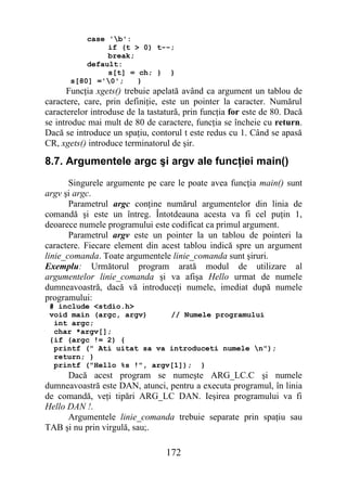 case 'b':
                if (t > 0) t--;
                break;
           default:
                s[t] = ch; } }
       s[80] ='0';    }
      Funcţia xgets() trebuie apelată având ca argument un tablou de
caractere, care, prin definiţie, este un pointer la caracter. Numărul
caracterelor introduse de la tastatură, prin funcţia for este de 80. Dacă
se introduc mai mult de 80 de caractere, funcţia se încheie cu return.
Dacă se introduce un spaţiu, contorul t este redus cu 1. Când se apasă
CR, xgets() introduce terminatorul de şir.

8.7. Argumentele argc şi argv ale funcţiei main()
       Singurele argumente pe care le poate avea funcţia main() sunt
argv şi argc.
       Parametrul argc conţine numărul argumentelor din linia de
comandă şi este un întreg. Întotdeauna acesta va fi cel puţin 1,
deoarece numele programului este codificat ca primul argument.
       Parametrul argv este un pointer la un tablou de pointeri la
caractere. Fiecare element din acest tablou indică spre un argument
linie_comanda. Toate argumentele linie_comanda sunt şiruri.
Exemplu: Următorul program arată modul de utilizare al
argumentelor linie_comanda şi va afişa Hello urmat de numele
dumneavoastră, dacă vă introduceţi numele, imediat după numele
programului:
 # include <stdio.h>
 void main (argc, argv)     // Numele programului
  int argc;
  char *argv[];
 {if (argc != 2) {
  printf (" Ati uitat sa va introduceti numele n");
  return; }
  printf ("Hello %s !", argv[1]); }
      Dacă acest program se numeşte ARG_LC.C şi numele
dumneavoastră este DAN, atunci, pentru a executa programul, în linia
de comandă, veţi tipări ARG_LC DAN. Ieşirea programului va fi
Hello DAN !.
      Argumentele linie_comanda trebuie separate prin spaţiu sau
TAB şi nu prin virgulă, sau;.

                                  172
 