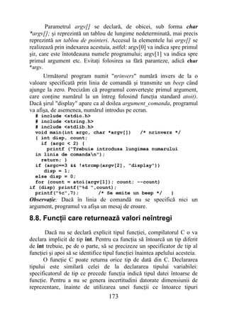 Parametrul argv[] se declară, de obicei, sub forma char
*argv[]; şi reprezintă un tablou de lungime nedeterminată, mai precis
reprezintă un tablou de pointeri. Accesul la elementele lui argv[] se
realizează prin indexarea acestuia, astfel: argv[0] va indica spre primul
şir, care este întotdeauna numele programului; argv[1] va indica spre
primul argument etc. Evitaţi folosirea sa fără paranteze, adică char
*argv.
      Următorul program numit "nrinvers" numără invers de la o
valoare specificată prin linia de comandă şi transmite un beep când
ajunge la zero. Precizăm că programul converteşte primul argument,
care conţine numărul la un întreg folosind funcţia standard atoi().
Dacă şirul "display" apare ca al doilea argument_comanda, programul
va afişa, de asemenea, numărul introdus pe ecran.
  # include <stdio.h>
  # include <string.h>
  # include <stdlib.h>
  void main(int argc, char *argv[])   /* nrinvers */
  { int disp, count;
    if (argc < 2) {
      printf ("Trebuie introdusa lungimea numarului
  in linia de comandan");
    return; }
  if (argc==3 && !strcmp(argv[2], "display"))
     disp = 1;
  else disp = 0;
  for (count = atoi(argv[1]); count; --count)
if (disp) printf("%d ",count);
  printf("%c",7);       /* Se emite un beep */   }
Observaţie: Dacă în linia de comandă nu se specifică nici un
argument, programul va afişa un mesaj de eroare.

8.8. Funcţii care returnează valori neîntregi
       Dacă nu se declară explicit tipul funcţiei, compilatorul C o va
declara implicit de tip int. Pentru ca funcţia să întoarcă un tip diferit
de int trebuie, pe de o parte, să se precizeze un specificator de tip al
funcţiei şi apoi să se identifice tipul funcţiei înaintea apelului acesteia.
      O funcţie C poate returna orice tip de dată din C. Declararea
tipului este similară celei de la declararea tipului variabilei:
specificatorul de tip ce precede funcţia indică tipul datei întoarse de
funcţie. Pentru a nu se genera incertitudini datorate dimensiunii de
reprezentare, înainte de utilizarea unei funcţii ce întoarce tipuri
                                   173
 