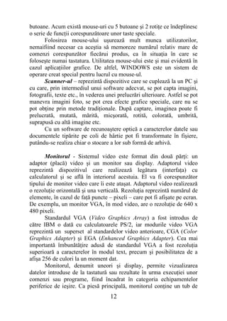 butoane. Acum există mouse-uri cu 5 butoane şi 2 rotiţe ce îndeplinesc
o serie de funcţii corespunzătoare unor taste speciale.
       Folosirea mouse-ului uşurează mult munca utilizatorilor,
nemaifiind necesar ca aceştia să memoreze numărul relativ mare de
comenzi corespunzător fiecărui produs, ca în situaţia în care se
foloseşte numai tastatura. Utilitatea mouse-ului este şi mai evidentă în
cazul aplicaţiilor grafice. De altfel, WINDOWS este un sistem de
operare creat special pentru lucrul cu mouse-ul.
       Scanner-ul – reprezintă dispozitive care se cuplează la un PC şi
cu care, prin intermediul unui software adecvat, se pot capta imagini,
fotografii, texte etc., în vederea unei prelucrări ulterioare. Astfel se pot
manevra imagini foto, se pot crea efecte grafice speciale, care nu se
pot obţine prin metode tradiţionale. După captare, imaginea poate fi
prelucrată, mutată, mărită, micşorată, rotită, colorată, umbrită,
suprapusă cu altă imagine etc.
       Cu un software de recunoaştere optică a caracterelor datele sau
documentele tipărite pe coli de hârtie pot fi transformate în fişiere,
putându-se realiza chiar o stocare a lor sub formă de arhivă.

       Monitorul - Sistemul video este format din două părţi: un
adaptor (placă) video şi un monitor sau display. Adaptorul video
reprezintă dispozitivul care realizează legătura (interfaţa) cu
calculatorul şi se află în interiorul acestuia. El va fi corespunzător
tipului de monitor video care îi este ataşat. Adaptorul video realizează
o rezoluţie orizontală şi una verticală. Rezoluţia reprezintă numărul de
elemente, în cazul de faţă puncte – pixeli – care pot fi afişate pe ecran.
De exemplu, un monitor VGA, în mod video, are o rezoluţie de 640 x
480 pixeli.
       Standardul VGA (Video Graphics Array) a fost introdus de
către IBM o dată cu calculatoarele PS/2, iar modurile video VGA
reprezintă un superset al standardelor video anterioare, CGA (Color
Graphics Adapter) şi EGA (Enhanced Graphics Adapter). Cea mai
importantă îmbunătăţire adusă de standardul VGA a fost rezoluţia
superioară a caracterelor în modul text, precum şi posibilitatea de a
afişa 256 de culori la un moment dat.
       Monitorul, denumit uneori şi display, permite vizualizarea
datelor introduse de la tastatură sau rezultate în urma execuţiei unor
comenzi sau programe, fiind încadrat în categoria echipamentelor
periferice de ieşire. Ca piesă principală, monitorul conţine un tub de
                                    12
 