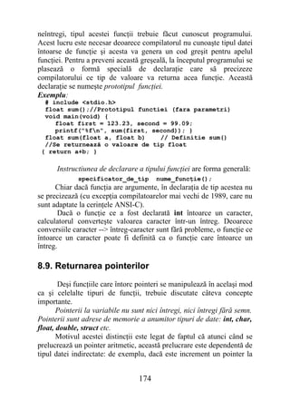 neîntregi, tipul acestei funcţii trebuie făcut cunoscut programului.
Acest lucru este necesar deoarece compilatorul nu cunoaşte tipul datei
întoarse de funcţie şi acesta va genera un cod greşit pentru apelul
funcţiei. Pentru a preveni această greşeală, la începutul programului se
plasează o formă specială de declaraţie care să precizeze
compilatorului ce tip de valoare va returna acea funcţie. Această
declaraţie se numeşte prototipul funcţiei.
Exemplu:
  # include <stdio.h>
  float sum();//Prototipul functiei (fara parametri)
  void main(void) {
     float first = 123.23, second = 99.09;
     printf("%fn", sum(first, second)); }
  float sum(float a, float b)    // Definitie sum()
  //Se returnează o valoare de tip float
 { return a+b; }

      Instructiunea de declarare a tipului funcţiei are forma generală:
              specificator_de_tip        nume_funcţie();
      Chiar dacă funcţia are argumente, în declaraţia de tip acestea nu
se precizează (cu excepţia compilatoarelor mai vechi de 1989, care nu
sunt adaptate la cerinţele ANSI-C).
       Dacă o funcţie ce a fost declarată int întoarce un caracter,
calculatorul converteşte valoarea caracter într-un întreg. Deoarece
conversiile caracter --> întreg-caracter sunt fără probleme, o funcţie ce
întoarce un caracter poate fi definită ca o funcţie care întoarce un
întreg.

8.9. Returnarea pointerilor
       Deşi funcţiile care întorc pointeri se manipulează în acelaşi mod
ca şi celelalte tipuri de funcţii, trebuie discutate câteva concepte
importante.
       Pointerii la variabile nu sunt nici întregi, nici întregi fără semn.
Pointerii sunt adrese de memorie a anumitor tipuri de date: int, char,
float, double, struct etc.
       Motivul acestei distincţii este legat de faptul că atunci când se
prelucrează un pointer aritmetic, această prelucrare este dependentă de
tipul datei indirectate: de exemplu, dacă este increment un pointer la


                                   174
 