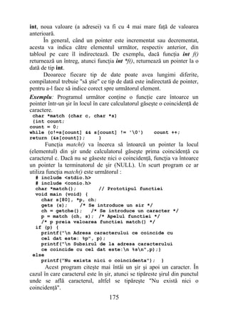 int, noua valoare (a adresei) va fi cu 4 mai mare faţă de valoarea
anterioară.
      În general, când un pointer este incrementat sau decrementat,
acesta va indica către elementul următor, respectiv anterior, din
tabloul pe care îl indirectează. De exemplu, dacă funcţia int f()
returnează un întreg, atunci funcţia int *f(), returnează un pointer la o
dată de tip int.
      Deoarece fiecare tip de date poate avea lungimi diferite,
compilatorul trebuie "să ştie" ce tip de dată este indirectată de pointer,
pentru a-l face să indice corect spre următorul element.
Exemplu: Programul următor conţine o funcţie care întoarce un
pointer într-un şir în locul în care calculatorul găseşte o coincidenţă de
caractere.
 char *match (char c, char *s)
 {int count;
count = 0;
while (c!=s[count] && s[count] != '0')                count ++;
return (&s[count]);     }
       Funcţia match() va încerca să întoarcă un pointer la locul
(elementul) din şir unde calculatorul găseşte prima coincidenţă cu
caracterul c. Dacă nu se găseste nici o coincidenţă, funcţia va întoarce
un pointer la terminatorul de şir (NULL). Un scurt program ce ar
utiliza funcţia match() este următorul :
  # include <stdio.h>
  # include <conio.h>
  char *match();         // Prototipul functiei
  void main (void) {
    char s[80], *p, ch;
    gets (s);    /* Se introduce un sir */
    ch = getche();    /* Se introduce un caracter */
    p = match (ch, s); /* Apelul functiei */
    /* p preia valoarea functiei match() */
  if (p) {
    printf("n Adresa caracterului ce coincide cu
    cel dat este: %p", p);
    printf("n Subsirul de la adresa caracterului
    ce coincide cu cel dat este:n %sn",p);}
 else
    printf("Nu exista nici o coincidenta"); }
       Acest program citeşte mai întâi un şir şi apoi un caracter. În
cazul în care caracterul este în şir, atunci se tipăreste şirul din punctul
unde se află caracterul, altfel se tipăreşte "Nu există nici o
coincidenţă".
                                   175
 