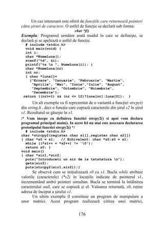 Un caz interesant este oferit de funcţiile care returnează pointeri
către şiruri de caractere. O astfel de funcţie se declară sub forma:
                                 char *f()
Exemplu: Programul următor arată modul în care se defineşte, se
declară şi se apelează o astfel de funcţie.
  # include <stdio.h>
  void main(void) {
  int i;
  char *NumeLuna();
  scanf("%d", &i);
  printf("%s n ", NumeLuna(i)); }
  char *NumeLuna(nr)
  int nr;
  { char *luna[]=
    {"Eroare", "Ianuarie", "Februarie", "Martie",
     "Aprilie", "Mai", "Iunie","Iulie", "August",
     "Septembrie", "Octombrie", "Noiembrie",
     "Decembrie"};
 return ((nr>=1) && (nr <= 12)?luna[nr]:luna[0]);                  }
       Un alt exemplu va fi reprezentat de o variantă a funcţiei strcpy()
din string.h , deci o funcţie care copiază caracterele din şirul s2 în şirul
s1. Rezultatul se găseşte în s1.
/* Vom incepe cu definirea functiei strcpy2() si apoi vom declara
programul principal main(). In acest fel nu mai este necesara declararea
prototipului functiei strcpy2() */
  # include <stdio.h>
char *strcpy2(register char s1[],register char s2[])
{ char *s0 = s1;   // Echivalent: char *s0;s0 = s1;
  while ((*s1++ = *s2++) != '0');
  return s0; }
void main()
{ char *sir1,*sir2;
  puts(“Introduceti un sir de la tatstatura n”);
  gets(sir2);
  puts(strcpy2(sir1,sir2));}
       Se observă cum se iniţializează s0 cu s1. Bucla while atribuie
valorile (caracterele) (*s2) în locaţiile indicate de pointerul s1,
incrementând ambii pointeri simultan. Bucla se termină la întâlnirea
caracterului null, care se copiază şi el. Valoarea returnată, s0, reţine
adresa de început a şirului s1.
       Un ultim exemplu îl constituie un program de manipulare a
unor matrici. Acest program realizează citirea unei matrici,


                                   176
 