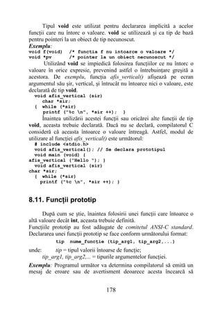 Tipul void este utilizat pentru declararea implicită a acelor
funcţii care nu întorc o valoare. void se utilizează şi ca tip de bază
pentru pointeri la un obiect de tip necunoscut.
Exemplu:
void f(void)      /* functia f nu intoarce o valoare */
void *pv          /* pointer la un obiect necunoscut */
      Utilizând void se impiedică folosirea funcţiilor ce nu întorc o
valoare în orice expresie, prevenind astfel o întrebuinţare greşită a
acestora. De exemplu, funcţia afis_vertical() afişează pe ecran
argumentul său şir, vertical, şi întrucât nu întoarce nici o valoare, este
declarată de tip void.
  void afis_vertical (sir)
     char *sir;
  { while (*sir)
     printf ("%c n", *sir ++);           }
       Înaintea utilizării acestei funcţii sau oricărei alte funcţii de tip
void, aceasta trebuie declarată. Dacă nu se declară, compilatorul C
consideră că aceasta întoarce o valoare întreagă. Astfel, modul de
utilizare al funcţiei afis_vertical() este următorul:
  # include <stdio.h>
  void afis_vertical(); // Se declara prototipul
  void main (void) {
afis_vertical ("Hello "); }
  void afis_vertical (sir)
char *sir;
  { while (*sir)
    printf ("%c n", *sir ++); }


8.11. Funcţii prototip
      După cum se ştie, înaintea folosirii unei funcţii care întoarce o
altă valoare decât int, aceasta trebuie definită.
Funcţiile prototip au fost adăugate de comitetul ANSI-C standard.
Declararea unei funcţii prototip se face conform următorului format:
            tip   nume_funcţie (tip_arg1, tip_arg2,...)
unde:      tip = tipul valorii întoarse de funcţie;
     tip_arg1, tip_arg2,... = tipurile argumentelor funcţiei.
Exemplu: Programul următor va determina compilatorul să emită un
mesaj de eroare sau de avertisment deoarece acesta încearcă să


                                   178
 