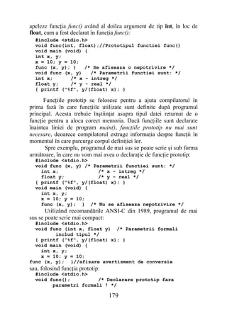 apeleze funcţia func() având al doilea argument de tip int, în loc de
float, cum a fost declarat în funcţia func():
  #include <stdio.h>
  void func(int, float);//Prototipul functiei func()
  void main (void) {
  int x, y;
  x = 10; y = 10;
  func (x, y); }   /* Se afiseaza o nepotrivire */
  void func (x, y)   /* Parametrii functiei sunt: */
  int x;      /* x - intreg */
  float y;    /* y - real */
  { printf ("%f", y/(float) x); }

      Funcţiile prototip se folosesc pentru a ajuta compilatorul în
prima fază în care funcţiile utilizate sunt definite după programul
principal. Acesta trebuie înştiinţat asupra tipul datei returnat de o
funcţie pentru a aloca corect memoria. Dacă funcţiile sunt declarate
înaintea liniei de program main(), funcţiile prototip nu mai sunt
necesare, deoarece compilatorul extrage informaţia despre funcţii în
momentul în care parcurge corpul definiţiei lor.
       Spre exemplu, programul de mai sus se poate scrie şi sub forma
următoare, în care nu vom mai avea o declaraţie de funcţie prototip:
  #include <stdio.h>
  void func (x, y) /* Parametrii functiei sunt: */
    int x;              /* x - intreg */
    float y;            /* y - real */
  { printf ("%f", y/(float) x); }
  void main (void) {
    int x, y;
    x = 10; y = 10;
    func (x, y); } /* Nu se afiseaza nepotrivire */
       Utilizând recomandările ANSI-C din 1989, programul de mai
sus se poate scrie mai compact:
  #include <stdio.h>
  void func (int x, float y) /* Parametrii formali
         includ tipul */
  { printf ("%f", y/(float) x); }
  void main (void) {
    int x, y;
    x = 10; y = 10;
func (x, y); }//afisare avertisment de conversie
sau, folosind funcţia prototip:
  #include <stdio.h>
  void func();          /* Declarare prototip fara
        parametri formali ! */

                                  179
 