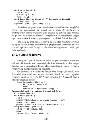 void main (void) {
    int x, y;
    x = 10; y = 10;
    func (x, y); }
  void func (int x, float y) /* Parametrii formali
    includ tipul */
  { printf ("%f", y/(float) x); }
       În ultimul program am evidenţiat o recomandare care simplifică
efortul de programare în sensul că în linia de declarare a
prototipurilor funcţiilor folosite este necesar să definim tipul funcţiei
nu şi tipul parametrilor formali. Compilatorul se informează despre
tipul parametrilor formali la parcurgerea corpului definiţiei funcţiei.
       Din cele de mai sus se observă ca folosirea funcţiilor prototip
ne ajută la verificarea corectitudinii programelor, deoarece nu este
permisă apelarea unei funcţii cu alte tipuri de argumente, decât tipul
celor declarate.

8.12. Funcţii recursive
      Funcţiile C pot fi recursive, adică se pot autoapela direct sau
indirect. O funcţie este recursivă dacă o instrucţiune din corpul
funcţiei este o instrucţiune de apel al aceleiaşi funcţii. Uneori o funcţie
recursivă se numeşte şi funcţie circulară.
      Un exemplu de o astfel de funcţie este funcţia factorial() care
determină factorialul unui număr. Această funcţie se poate organiza
recursiv, ştiind că: n! = n(n-1)!. Având în vedere 0!=1, această funcţie
se poate organiza astfel:
      long factorial (int n) {
           if (n == 0) return (1);
           else
           return (n * factorial(n-1)); }
Programul de apel al acestei funcţii se scrie sub forma:
  # include <stdio.h>
  void main (void) {
    int n;
    printf("Introduceti un numar intreg : n");
    scanf ("%d, &n);
    printf ("(%d) ! = %ld",n,factorial(n)); }
  long factorial (int n) {
    if (n == 0) return (1);
    else
    return (n * factorial(n-1)); }


                                   180
 