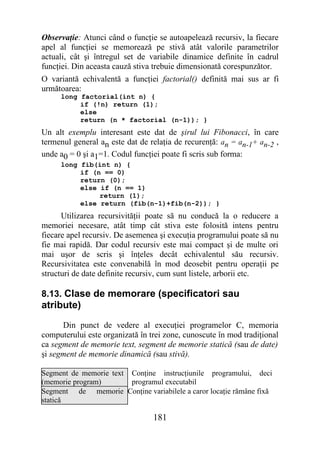 Observaţie: Atunci când o funcţie se autoapelează recursiv, la fiecare
apel al funcţiei se memorează pe stivă atât valorile parametrilor
actuali, cât şi întregul set de variabile dinamice definite în cadrul
funcţiei. Din aceasta cauză stiva trebuie dimensionată corespunzător.
O variantă echivalentă a funcţiei factorial() definită mai sus ar fi
următoarea:
     long factorial(int n) {
          if (!n) return (1);
          else
          return (n * factorial (n-1)); }
Un alt exemplu interesant este dat de şirul lui Fibonacci, în care
termenul general an este dat de relaţia de recurenţă: an = an-1+ an-2 ,
unde a0 = 0 şi a1=1. Codul funcţiei poate fi scris sub forma:
     long fib(int n) {
          if (n == 0)
          return (0);
          else if (n == 1)
               return (1);
          else return (fib(n-1)+fib(n-2)); }
      Utilizarea recursivităţii poate să nu conducă la o reducere a
memoriei necesare, atât timp cât stiva este folosită intens pentru
fiecare apel recursiv. De asemenea şi execuţia programului poate să nu
fie mai rapidă. Dar codul recursiv este mai compact şi de multe ori
mai uşor de scris şi înţeles decât echivalentul său recursiv.
Recursivitatea este convenabilă în mod deosebit pentru operaţii pe
structuri de date definite recursiv, cum sunt listele, arborii etc.

8.13. Clase de memorare (specificatori sau
atribute)
      Din punct de vedere al execuţiei programelor C, memoria
computerului este organizată în trei zone, cunoscute în mod tradiţional
ca segment de memorie text, segment de memorie statică (sau de date)
şi segment de memorie dinamică (sau stivă).

Segment de memorie text Conţine instrucţiunile programului, deci
(memorie program)       programul executabil
Segment de memorie Conţine variabilele a caror locaţie rămâne fixă
statică

                                 181
 