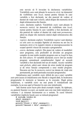este nevoie să îl invocăm la declararea variabilelor.
             Variabilele auto sunt plasate în memoria stivă, iar domeniul
             de vizibilitate este local, numai pentru funcţia în care
             variabila a fost declarată, iar din punctul de vedere al
             duratei de viaţă sunt volatile, adică dispar din memoria stivă
             după reîntoarcerea din funcţie.
        - static, declarate explicit. Variabilele static sunt plasate în
             memoria statică, iar domeniul de vizibilitate este local,
             numai pentru funcţia în care variabila a fost declarată, iar
             din punctul de vedere al duratei de viaţă sunt permanente,
             adică nu dispar din memoria statică după reîntoarcerea din
             funcţie.
        - register, declarate explicit. Variabilele register sunt identice
             cu cele auto cu excepţia faptului că stocarea nu are loc în
             memoria stivă ci în regiştrii interni ai microprocesorului în
             scopul sporirii vitezei de execuţie a programelor.
        - extern, declarate explicit. Din punct de vedere al modulării
             unor programe, este preferabil să divizăm un program
             complex în mai multe module program care se leagă în faza
             de link-editare. O variabilă declarată extern într-un modul
             program semnalează compilatorului faptul că această
             variabilă a fost declarată într-un alt modul. Aceste variabile
             sunt globale, adică sunt văzute de orice modul de program
             şi de orice funcţie componentă a unui modul program.
             Stocarea are loc în memoria statică iar durata de viaţă este
             permanentă, pe toată perioada execuţiei programului.
        Iniţializarea unei variabile static diferă de cea a unei variabile
auto prin aceea că iniţializarea este făcută o singură dată, la încărcarea
programului în memorie şi lansarea sa în execuţie. După prima
iniţializare, o variabilă static nu mai poate fi reiniţializată (de
exemplu, la un nou apel al funcţiei în care este iniţializată).
        Iată ilustrat acest lucru prin două exemple simple. Se tipăreşte,
cu ajutorul funcţiei receip(), un număr care este mai întâi iniţializat cu
valoarea 1 şi returnat incrementat cu o unitate. În cazul folosirii
variabilelor implicite locale auto se rulează programul:
      # include <stdio.h>
      short receip();
      void main(){
      printf("First = %dn",receip());
      printf("Second = %dn",receip());}
                                   183
 