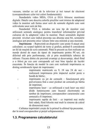 vacuum, similar cu cel de la televizor şi trei tunuri de electroni
(corespunzătoare celor trei culori fundamentale).
        Standardele video MDA, CGA şi EGA folosesc monitoare
digitale. Datele care descriu culorile pixelilor sunt trimise de adaptorul
video la monitor sub forma unor serii de semnale digitale care sunt
echivalente unor serii de biţi.
        Standardul VGA a introdus un nou tip de monitor care
utilizează semnale analogice pentru transferul informaţiilor privind
culoarea de la adaptorul video la monitor. Dacă semnalele digitale
prezintă niveluri care indică prezenţa sau absenţa unui bit, semnalele
analogice pot prezenta orice valoare între una minimă şi una maximă.
        Imprimanta - Reprezintă un dispozitiv care poate fi ataşat unui
calculator, cu scopul tipăririi de texte şi grafică, putând fi considerată
un fel de maşină de scris automată. Până în prezent au fost realizate un
număr destul de mare de tipuri de imprimante pentru PC-uri, ele
diferind atât prin performanţe, cât şi prin modalităţile tehnice de
ralizare. Fiecare dintre ele prezintă avantaje şi dezavantaje, ideal fiind
a o folosi pe cea care corespunde cel mai bine tipului de lucrări
executate. În funcţie de modul în care este realizată imprimarea se
disting următoarele tipuri de imprimante:
      -           imprimante matriceale cu 9, 18 sau 24 de ace –
                  realizează imprimarea prin impactul acelor peste o
                  bandă de hârtie;
      -           imprimante cu jet de cerneală – funcţionează prin
                  pulverizarea fină a unor picături de cerneală pe hârtia
                  de imprimat;
      -           imprimante laser – ce utilizează o rază laser sau mici
                  diode luminiscente care încarcă electrostatic un
                  tambur de imprimare, corespunzător caracterului care
                  urmează a fi imprimat;
      -           imprimante rapide de linii – ce imprimă mai multe
                  linii odată, fiind folosite mai mult la sisteme de calcul
                  de dimensiuni mari.
        Calitatea imprimării creşte de la primul la ultimul tip prezentat,
dar în mod corespunzător şi preţul echipamentului.

1.3. Programarea calculatorului


                                    13
 