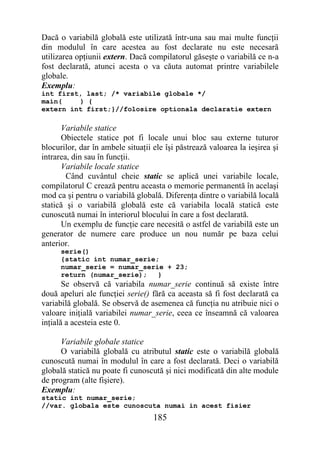 Dacă o variabilă globală este utilizată într-una sau mai multe funcţii
din modulul în care acestea au fost declarate nu este necesară
utilizarea opţiunii extern. Dacă compilatorul găseşte o variabilă ce n-a
fost declarată, atunci acesta o va căuta automat printre variabilele
globale.
Exemplu:
int first, last; /* variabile globale */
main(    ) {
extern int first;}//folosire optionala declaratie extern

      Variabile statice
      Obiectele statice pot fi locale unui bloc sau externe tuturor
blocurilor, dar în ambele situaţii ele îşi păstrează valoarea la ieşirea şi
intrarea, din sau în funcţii.
      Variabile locale statice
        Când cuvântul cheie static se aplică unei variabile locale,
compilatorul C crează pentru aceasta o memorie permanentă în acelaşi
mod ca şi pentru o variabilă globală. Diferenţa dintre o variabilă locală
statică şi o variabilă globală este că variabila locală statică este
cunoscută numai în interiorul blocului în care a fost declarată.
      Un exemplu de funcţie care necesită o astfel de variabilă este un
generator de numere care produce un nou număr pe baza celui
anterior.
      serie()
      {static int numar_serie;
      numar_serie = numar_serie + 23;
      return (numar_serie);   }
       Se observă că variabila numar_serie continuă să existe între
două apeluri ale funcţiei serie() fără ca aceasta să fi fost declarată ca
variabilă globală. Se observă de asemenea că funcţia nu atribuie nici o
valoare iniţială variabilei numar_serie, ceea ce înseamnă că valoarea
inţială a acesteia este 0.

      Variabile globale statice
      O variabilă globală cu atributul static este o variabilă globală
cunoscută numai în modulul în care a fost declarată. Deci o variabilă
globală statică nu poate fi cunoscută şi nici modificată din alte module
de program (alte fişiere).
Exemplu:
static int numar_serie;
//var. globala este cunoscuta numai in acest fisier
                                   185
 