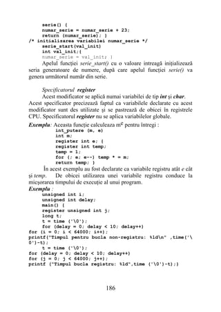 serie() {
     numar_serie = numar_serie + 23;
     return (numar_serie); }
/* initializarea variabilei numar_serie */
     serie_start(val_init)
     int val_init;{
     numar_serie = val_init; }
      Apelul funcţiei serie_start() cu o valoare intreagă iniţializează
seria generatoare de numere, după care apelul funcţiei serie() va
genera următorul număr din serie.

     Specificatorul register
     Acest modificator se aplică numai variabilei de tip int şi char.
Acest specificator precizează faptul ca variabilele declarate cu acest
modificator sunt des utilizate şi se pastrează de obicei în registrele
CPU. Specificatorul register nu se aplica variabilelor globale.
Exemplu: Aceasta funcţie calculeaza me pentru întregi :
           int_putere (m, e)
           int m;
           register int e; {
           register int temp;
           temp = 1;
           for (; e; e--) temp * = m;
           return temp; }
      În acest exemplu au fost declarate ca variabile registru atât e cât
şi temp.   De obicei utilizarea unei variabile registru conduce la
micşorarea timpului de execuţie al unui program.
Exemplu :
     unsigned int i;
     unsigned int delay;
     main() {
     register unsigned int j;
     long t;
     t = time ('0');
     for (delay = 0; delay < 10; delay++)
for (i = 0; i < 64000; i++);
printf("Timpul pentru bucla non-registru: %ldn" ,time('
0')-t);
     t = time ('0');
for (delay = 0; delay < 10; delay++)
for (j = 0; j < 64000; j++);
printf ("Timpul bucla registru: %ld",time ('0')-t);}




                                  186
 