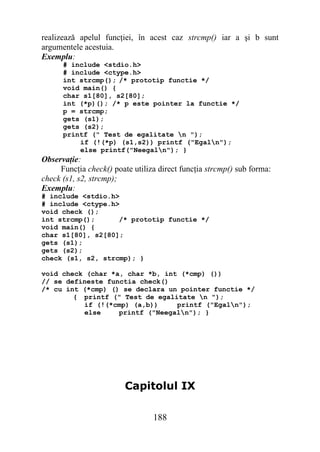 realizează apelul funcţiei, în acest caz strcmp() iar a şi b sunt
argumentele acestuia.
Exemplu:
      # include <stdio.h>
      # include <ctype.h>
      int strcmp(); /* prototip functie */
      void main() {
      char s1[80], s2[80];
      int (*p)(); /* p este pointer la functie */
      p = strcmp;
      gets (s1);
      gets (s2);
      printf (" Test de egalitate n ");
          if (!(*p) (s1,s2)) printf ("Egaln");
          else printf("Neegaln"); }
Observaţie:
     Funcţia check() poate utiliza direct funcţia strcmp() sub forma:
check (s1, s2, strcmp);
Exemplu:
# include <stdio.h>
# include <ctype.h>
void check ();
int strcmp();      /* prototip functie */
void main() {
char s1[80], s2[80];
gets (s1);
gets (s2);
check (s1, s2, strcmp); }

void check (char *a, char *b, int (*cmp) ())
// se defineste functia check()
/* cu int (*cmp) () se declara un pointer functie */
        { printf (" Test de egalitate n ");
          if (!(*cmp) (a,b))     printf ("Egaln");
          else     printf ("Neegaln"); }




                         Capitolul IX

                                 188
 