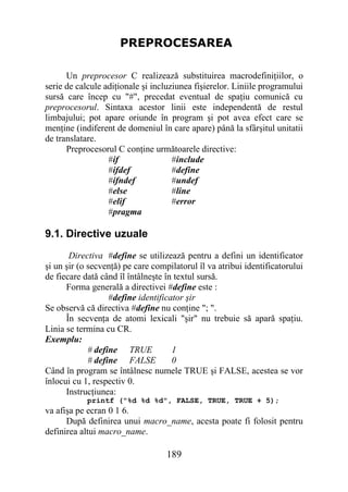 PREPROCESAREA

      Un preprocesor C realizează substituirea macrodefiniţiilor, o
serie de calcule adiţionale şi incluziunea fişierelor. Liniile programului
sursă care încep cu "#", precedat eventual de spaţiu comunică cu
preprocesorul. Sintaxa acestor linii este independentă de restul
limbajului; pot apare oriunde în program şi pot avea efect care se
menţine (indiferent de domeniul în care apare) până la sfârşitul unitatii
de translatare.
      Preprocesorul C conţine următoarele directive:
                  #if                #include
                  #ifdef             #define
                  #ifndef            #undef
                  #else              #line
                  #elif              #error
                  #pragma

9.1. Directive uzuale
       Directiva #define se utilizează pentru a defini un identificator
şi un şir (o secvenţă) pe care compilatorul îl va atribui identificatorului
de fiecare dată când îl întâlneşte în textul sursă.
      Forma generală a directivei #define este :
                   #define identificator şir
Se observă că directiva #define nu conţine "; ".
      În secvenţa de atomi lexicali "şir" nu trebuie să apară spaţiu.
Linia se termina cu CR.
Exemplu:
             # define TRUE           1
             # define FALSE          0
Când în program se întâlnesc numele TRUE şi FALSE, acestea se vor
înlocui cu 1, respectiv 0.
      Instrucţiunea:
            printf ("%d %d %d", FALSE, TRUE, TRUE + 5);
va afişa pe ecran 0 1 6.
      După definirea unui macro_name, acesta poate fi folosit pentru
definirea altui macro_name.

                                   189
 