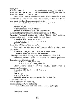 Exemplu:
# define ONE 1          /* Se defineşte macro_name ONE */
# define TWO ONE + ONE /* Se utilizează macro_name ONE */
# define THREE     ONE + TWO
      Deci această macrodefiniţie realizează simpla înlocuire a unui
identificator cu şirul asociat. Dacă, de exemplu, se doreşte definirea
unui mesaj standard de eroare, se poate scrie:
      # define E_MS "standard error on input n"
      . . . . . . . . . .
      printf (E_MS);
      Ultima linie este echivalentă cu :
      printf ("standard error on inputn");
atunci când în program se întâlneşte identificatorul E_MS.
Exemplu: Programul următor nu va afişa "this is a test", deoarece
argumentul lui printf() nu este închis între ghilimele.
      # define XYZ this is a test
      . . . . . . . . . . . . . . . . .
      printf ("XYZ");
Se va afişa XYZ şi nu "this is a test".
      Dacă şirul este prea lung şi nu încape pe o linie, acesta se scrie
sub forma:
      # define LONG_STRING " this is a very long 
        string that is used as an example "
Observaţie: De obicei macro_names sunt definite cu litere mari.
     Directiva #define poate fi folosită şi pentru precizarea
dimensiunii unui tablou, astfel:
            # define MAX_SIZE 100
            float balance [ MAX_SIZE ];
     Macro_nameul dintr-o          directiva   #define   poate   avea   şi
argumente. Exemplu :
      # define MIN (a ,b) a < b ? a : b
      void main() {
      int x, y;
      x = 10; y = 20;
      printf("Numarul mai mic este: %d ", MIN (x,y)); }
După substituirea lui
MIN(a, b) în care a = x şi b = y,
instrucţiunea printf() va arata astfel :
       printf("Numarul mai mic este: %d",(x<y)?x:y);


      Directiva #error


                                    190
 