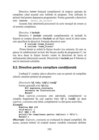 Directiva #error forţează compilatorul să stopeze operaţia de
compilare când această este intilnita în program. Este utilizata în
primul rind pentru depanarea programelor. Forma generală a directivei
este: #error mesaj_de_eroare
      Aceasta linie determină procesorul să scrie mesajul de eroare şi
să termine compilarea.

       Directiva # include
       Directiva # include comandă compilatorului să includă în
fişierul ce conţine directiva #include un alt fişier sursă al cărui nume
este specificat în directivă. Formele directivei sunt :
            # include <nume_fisier>
            # include "nume_fisier"
       Prima formă se referă la fişiere header (cu extensia .h) care se
găsesc în subdirectorul include din fiecare mediu de programare C, iar
cea de-a doua la fişiere header create în directorul de lucru al
utilizatorului (directorul curent). Directivele # include pot fi folosite şi
una în interiorul celeilalte.

9.2. Directive pentru compilare condiţionată
      Limbajul C conţine câteva directive care ne permit să compilăm
selectiv anumite porţiuni de program.

      Directivele #if, #else, #elif şi #endif
      Forma generală a lui #if este:
            #if expresie_constanta
            secventa de instructiuni
            #endif
     Dacă expresie_constanta este adevărată, compilatorul va
compila fragmentul de cod cuprins între #if şi #endif, iar dacă
expresie_constanta este falsă, compilatorul va sări peste acest bloc.
Exemplu:
      #define MAX 100
      void main() {
      #if MAX > 99
      printf("Se compileaza pentru tablouri > 99n");
      #endif }
Observaţie: Expresie_constanta se evaluează în timpul compilării. De
aceea, aceasta trebuie să conţină numai variabile constante definite

                                   191
 