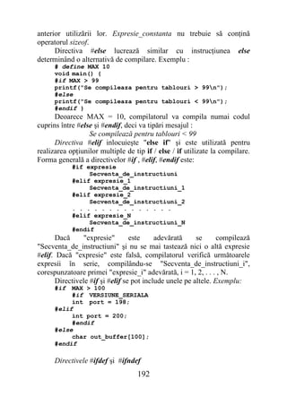 anterior utilizării lor. Expresie_constanta nu trebuie să conţină
operatorul sizeof.
      Directiva #else lucrează similar cu instrucţiunea else
determinând o alternativă de compilare. Exemplu :
      # define MAX 10
      void main() {
      #if MAX > 99
      printf("Se compileaza pentru tablouri > 99n");
      #else
      printf("Se compileaza pentru tablouri < 99n");
      #endif }
      Deoarece MAX = 10, compilatorul va compila numai codul
cuprins între #else şi #endif, deci va tipări mesajul :
                  Se compilează pentru tablouri < 99
      Directiva #elif inlocuieşte "else if" şi este utilizată pentru
realizarea opţiunilor multiple de tip if / else / if utilizate la compilare.
Forma generală a directivelor #if , #elif, #endif este:
            #if expresie
                 Secventa_de_instructiuni
            #elif expresie_1
                 Secventa_de_instructiuni_1
            #elif expresie_2
                 Secventa_de_instructiuni_2
            . . . . . . . . . . . . . .
            #elif expresie_N
                 Secventa_de_instructiuni_N
            #endif
      Dacă      "expresie"       este     adevărată     se      compilează
"Secventa_de_instructiuni" şi nu se mai tastează nici o altă expresie
#elif. Dacă "expresie" este falsă, compilatorul verifică următoarele
expresii în serie, compilându-se "Secventa_de_instructiuni_i",
corespunzatoare primei "expresie_i" adevărată, i = 1, 2, . . . , N.
      Directivele #if şi #elif se pot include unele pe altele. Exemplu:
      #if  MAX > 100
           #if VERSIUNE_SERIALA
           int port = 198;
      #elif
           int port = 200;
           #endif
      #else
           char out_buffer[100];
      #endif

      Directivele #ifdef şi #ifndef
                                   192
 